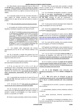 NOÇÕES BÁSICAS DE DIREITO CONSTITUCIONAL
ATUALIZA JURIS 19/48
§ 11. Não editado o decreto legislativo a que se refere o §
3º até 60d após a rejeição ou perda de eficácia de medida
provisória, as relações jurídicas constituídas e decorrentes de
atos praticados durante sua vigência conservar-se-ão por ela
regidas.
§ 12. Aprovado projeto de lei de conversão alterando o
texto original da medida provisória, esta manter-se-á
integralmente em vigor até que seja sancionado ou vetado o
projeto.
Art. 63. Não será admitido aumento da despesa prevista:
I - nos projetos de iniciativa exclusiva do Presidente da
República, ressalvado o disposto no art. 166, § 3º e § 4º;
Art. 166. § 3º - As emendas ao projeto de lei do orçamento anual
ou aos projetos que o modifiquem somente podem ser aprovadas
caso: I - sejam compatíveis com o PPA e com a lei de diretrizes
orçamentárias; II - indiquem os recursos necessários, admitidos
apenas os provenientes de anulação de despesa, excluídas as que
incidam sobre: a) dotações para pessoal e seus encargos; b) serviço
da dívida; c) transferências tributárias constitucionais para
E/M/D.F; ou III - sejam relacionadas: a) com a correção de erros ou
omissões; ou b) com os dispositivos do texto do projeto de lei. § 4º -
As emendas ao projeto de lei de diretrizes orçamentárias não
poderão ser aprovadas quando incompatíveis com o PPA.
II - nos projetos sobre organização dos serviços
administrativos da C.D, do S.F, dos Tribunais Federais e do
M.P.
Art. 64. A discussão e votação dos projetos de lei de
iniciativa do Presidente da República, do STF e dos Tribunais
Superiores terão início na C.D.
§ 1º - O Presidente da República poderá solicitar urgência
para apreciação de projetos de sua iniciativa.
§ 2º Se, no caso do § 1º, a C.D e o S.F não se
manifestarem sobre a proposição, cada qual sucessivamente,
em até 45d, sobrestar-se-ão todas as demais deliberações
legislativas da respectiva Casa, com exceção das que tenham
prazo constitucional determinado, até que se ultime a
votação.
§ 3º - A apreciação das emendas do S.F pela C.D far-se-á
no prazo de 10d, observado quanto ao mais o disposto no
parágrafo anterior.
§ 4º - Os prazos do § 2º não correm nos períodos de
recesso do CN, nem se aplicam aos projetos de código.
Art. 65. O projeto de lei aprovado por uma Casa será
revisto pela outra, em um só turno de discussão e votação, e
enviado à sanção ou promulgação, se a Casa revisora o
aprovar, ou arquivado, se o rejeitar.
§Ú. Sendo o projeto emendado, voltará à Casa iniciadora.
Art. 66. A Casa na qual tenha sido concluída a votação
enviará o projeto de lei ao Presidente da República, que,
aquiescendo, o sancionará.
§ 1º - Se o Presidente da República considerar o projeto,
no todo ou em parte, inconstitucional ou contrário ao
interesse público, vetá-lo-á total ou parcialmente, no prazo
de 15d úteis, contados da data do recebimento, e
comunicará, dentro de 48hs, ao Presidente do S.F os motivos
do veto.
§ 2º - O veto parcial somente abrangerá texto integral de
artigo, de parágrafo, de inciso ou de alínea.
§ 3º - Decorrido o prazo de 15d, o silêncio do Presidente
da República importará sanção.
§ 4º O veto será apreciado em sessão conjunta, dentro
de 30d a contar de seu recebimento, só podendo ser rejeitado
pelo voto da maioria absoluta dos Deputados e Senadores.
(Redação dada pela Emenda Constitucional nº 76, de 2013)
§ 5º - Se o veto não for mantido, será o projeto enviado,
para promulgação, ao Presidente da República.
§ 6º Esgotado sem deliberação o prazo estabelecido no §
4º, o veto será colocado na ordem do dia da sessão imediata,
sobrestadas as demais proposições, até sua votação final.
§ 7º - Se a lei não for promulgada dentro de 48hs pelo
Presidente da República, nos casos dos § 3º e § 5º, o
Presidente do Senado a promulgar á, e, se este não o fizer em
igual prazo, caberá ao Vice-Presidente do Senado fazê-lo.
Art. 67. A matéria constante de projeto de lei rejeitado
somente poderá constituir objeto de novo projeto, na mesma
sessão legislativa, mediante proposta da maioria absoluta dos
membros de qualquer das Casas do CN.
Art. 68. As leis delegadas serão elaboradas pelo
Presidente da República, que deverá solicitar a delegação ao
CN.
§ 1º - Não serão objeto de delegação os atos de
competência exclusiva do CN, os de competência privativa da
C.D ou do S.F, a matéria reservada à LC, nem a legislação
sobre:
I - organização do PJ e do M.P, a carreira e a garantia de
seus membros;
II - nacionalidade, cidadania, direitos individuais, políticos
e eleitorais;
III - planos plurianuais, diretrizes orçamentárias e
orçamentos.
§ 2º - A delegação ao Presidente da República terá a
forma de resolução do CN, que especificará seu conteúdo e os
termos de seu exercício.
 