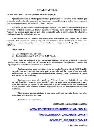 NOTA DOS AUTORES
Por que resolvemos criar uma apostila e distribuir de graça?
Quando começamos a estudar para concursos públicos nós não sabíamos como estudar, qual
o material nos levaria até a aprovação de forma mais rápida. Fomos por muitas vezes enganados
com apostilas compradas em bancas de revistas e outras.
Foi então que resolvemos criar nossa própria apostila, para auxiliar o nosso estudo para os
concursos que fomos fazendo. Já tivemos algumas aprovações, então queremos difundir a nossa
“técnica” de estudar para aqueles que estão começando tenha a oportunidade de adiantar os
estudos e obter a tão sonhada aprovação.
Esta apostila vem para auxiliar nos seus estudos, sentimos em falar, mas só com ela não é
suficiente. Bem sabemos que para se preparar para concursos precisamos treinar bastante, sendo
assim, você concurseiro (a) deverá procurar resolver o número maior de questões da banca
FUNCAB.
Nossa sugestão:
1) Leia está apostila de 3 a 5 vezes;
2) Resolva em torno de 20 a 40 provas da FUNCAB.
Observação: De importância para as matérias básicas - português, informática, história e
geografia de Rondônia. Tendo em vista que elas farão a diferença na sua aprovação. Embora, nós,
a princípio não vamos fazer apostilas dessas matérias.
Vocês seguindo a nossa sugestão é certa aprovação. Não tem jeito é INEVITÁVEL!
Acredite em você, mesmo que tudo pareça que não vai dar certo. Caso não tenha
concentração em casa, procure imediatamente uma biblioteca, pois, “biblioteca é o jardim
dos sonhos” de um estudante.
Lembrando que como diz o professor Wilber: “O suor que hoje jás do seu rosto,
servirá de refrigero para sua alma amanhã”, pois, por mais longe que possa parecer estar
uma data um dia ela chegará e não importará se estará preparado ou não, ela chegará.
Então que você e nós possamos estarmos preparados para o dia de nossa vitória que já foi
decretada.
Visite sempre a nossas páginas, lá tem muita motivação para não deixar você olhar
para baixo, mas, sim para o ALVO.
Seu sucesso é o nosso sucesso.
DIRETORIA DOS CONCURSEIROS DE RONDÔNIA!
WWW.OSCONCURSEIROSDERONDONIA.COM.BR
WWW.EDITORAATUALIZAJURIS.COM.BR
WWW.ATUALIZAJURIS.COM.BR
PORTO VELHO 06/04/2014
 