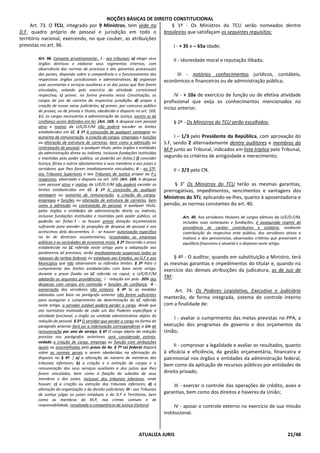 NOÇÕES BÁSICAS DE DIREITO CONSTITUCIONAL
ATUALIZA JURIS 21/48
Art. 73. O TCU, integrado por 9 Ministros, tem sede no
D.F, quadro próprio de pessoal e jurisdição em todo o
território nacional, exercendo, no que couber, as atribuições
previstas no art. 96.
Art. 96. Compete privativamente: I - aos tribunais: a) eleger seus
órgãos diretivos e elaborar seus regimentos internos, com
observância das normas de processo e das garantias processuais
das partes, dispondo sobre a competência e o funcionamento dos
respectivos órgãos jurisdicionais e administrativos; b) organizar
suas secretarias e serviços auxiliares e os dos juízos que lhes forem
vinculados, velando pelo exercício da atividade correicional
respectiva; c) prover, na forma prevista nesta Constituição, os
cargos de juiz de carreira da respectiva jurisdição; d) propor a
criação de novas varas judiciárias; e) prover, por concurso público
de provas, ou de provas e títulos, obedecido o disposto no art. 169,
§Ú, os cargos necessários à administração da Justiça, exceto os de
confiança assim definidos em lei; [Art. 169. A despesa com pessoal
ativo e inativo da U/E/D.F/M não poderá exceder os limites
estabelecidos em LC. § 1º A concessão de qualquer vantagem ou
aumento de remuneração, a criação de cargos, empregos e funções
ou alteração de estrutura de carreiras, bem como a admissão ou
contratação de pessoal, a qualquer título, pelos órgãos e entidades
da administração direta ou indireta, inclusive fundações instituídas
e mantidas pelo poder público, só poderão ser feitas:] f) conceder
licença, férias e outros afastamentos a seus membros e aos juízes e
servidores que lhes forem imediatamente vinculados; II - ao STF,
aos Tribunais Superiores e aos Tribunais de Justiça propor ao P.L
respectivo, observado o disposto no art. 169: [Art. 169. A despesa
com pessoal ativo e inativo da U/E/D.F/M não poderá exceder os
limites estabelecidos em LC. § 1º A concessão de qualquer
vantagem ou aumento de remuneração, a criação de cargos,
empregos e funções ou alteração de estrutura de carreiras, bem
como a admissão ou contratação de pessoal, a qualquer título,
pelos órgãos e entidades da administração direta ou indireta,
inclusive fundações instituídas e mantidas pelo poder público, só
poderão ser feitas: I - se houver prévia dotação orçamentária
suficiente para atender às projeções de despesa de pessoal e aos
acréscimos dela decorrentes; II - se houver autorização específica
na lei de diretrizes orçamentárias, ressalvadas as empresas
públicas e as sociedades de economia mista. § 2º Decorrido o prazo
estabelecido na LC referida neste artigo para a adaptação aos
parâmetros ali previstos, serão imediatamente suspensos todos os
repasses de verbas federais ou estaduais aos Estados, ao D.F e aos
Municípios que não observarem os referidos limites. § 3º Para o
cumprimento dos limites estabelecidos com base neste artigo,
durante o prazo fixado na LC referida no caput, a U/E/D.F/M
adotarão as seguintes providências: I - redução em pelo -20% das
despesas com cargos em comissão e funções de confiança; II -
exoneração dos servidores não estáveis. § 4º Se as medidas
adotadas com base no parágrafo anterior não forem suficientes
para assegurar o cumprimento da determinação da LC referida
neste artigo, o servidor estável poderá perder o cargo, desde que
ato normativo motivado de cada um dos Poderes especifique a
atividade funcional, o órgão ou unidade administrativa objeto da
redução de pessoal. § 5º O servidor que perder o cargo na forma do
parágrafo anterior fará jus a indenização correspondente a 1m de
remuneração por ano de serviço. § 6º O cargo objeto da redução
prevista nos parágrafos anteriores será considerado extinto,
vedada a criação de cargo, emprego ou função com atribuições
iguais ou assemelhadas pelo prazo de 4a. § 7º Lei federal disporá
sobre as normas gerais a serem obedecidas na efetivação do
disposto no § 4º. ] a) a alteração do número de membros dos
tribunais inferiores; b) a criação e a extinção de cargos e a
remuneração dos seus serviços auxiliares e dos juízos que lhes
forem vinculados, bem como a fixação do subsídio de seus
membros e dos juízes, inclusive dos tribunais inferiores, onde
houver; c) a criação ou extinção dos tribunais inferiores; d) a
alteração da organização e da divisão judiciárias; III - aos Tribunais
de Justiça julgar os juízes estaduais e do D.F e Territórios, bem
como os membros do M.P, nos crimes comuns e de
responsabilidade, ressalvada a competência da Justiça Eleitoral.
§ 1º - Os Ministros do TCU serão nomeados dentre
brasileiros que satisfaçam os seguintes requisitos:
I - + 35 e – 65a idade;
II - idoneidade moral e reputação ilibada;
III - notórios conhecimentos jurídicos, contábeis,
econômicos e financeiros ou de administração pública;
IV - + 10a de exercício de função ou de efetiva atividade
profissional que exija os conhecimentos mencionados no
inciso anterior.
§ 2º - Os Ministros do TCU serão escolhidos:
I – 1/3 pelo Presidente da República, com aprovação do
S.F, sendo 2 alternadamente dentre auditores e membros do
M.P junto ao Tribunal, indicados em lista tríplice pelo Tribunal,
segundo os critérios de antigüidade e merecimento;
II – 2/3 pelo CN.
§ 3° Os Ministros do TCU terão as mesmas garantias,
prerrogativas, impedimentos, vencimentos e vantagens dos
Ministros do STJ, aplicando-se-lhes, quanto à aposentadoria e
pensão, as normas constantes do art. 40.
Art. 40. Aos servidores titulares de cargos efetivos da U/E/D.F/M,
incluídas suas autarquias e fundações, é assegurado regime de
previdência de caráter contributivo e solidário, mediante
contribuição do respectivo ente público, dos servidores ativos e
inativos e dos pensionistas, observados critérios que preservem o
equilíbrio financeiro e atuarial e o disposto neste artigo.
§ 4º - O auditor, quando em substituição a Ministro, terá
as mesmas garantias e impedimentos do titular e, quando no
exercício das demais atribuições da judicatura, as de juiz de
TRF.
Art. 74. Os Poderes Legislativo, Executivo e Judiciário
manterão, de forma integrada, sistema de controle interno
com a finalidade de:
I - avaliar o cumprimento das metas previstas no PPA, a
execução dos programas de governo e dos orçamentos da
União;
II - comprovar a legalidade e avaliar os resultados, quanto
à eficácia e eficiência, da gestão orçamentária, financeira e
patrimonial nos órgãos e entidades da administração federal,
bem como da aplicação de recursos públicos por entidades de
direito privado;
III - exercer o controle das operações de crédito, avais e
garantias, bem como dos direitos e haveres da União;
IV - apoiar o controle externo no exercício de sua missão
institucional.
 