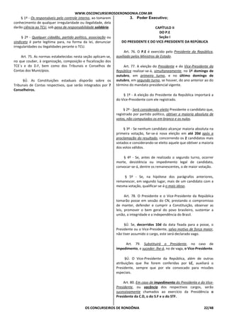 WWW.OSCONCURSEIROSDERONDONIA.COM.BR
OS CONCURSEIROS DE RONDÔNIA 22/48
§ 1º - Os responsáveis pelo controle interno, ao tomarem
conhecimento de qualquer irregularidade ou ilegalidade, dela
darão ciência ao TCU, sob pena de responsabilidade solidária.
§ 2º - Qualquer cidadão, partido político, associação ou
sindicato é parte legítima para, na forma da lei, denunciar
irregularidades ou ilegalidades perante o TCU.
Art. 75. As normas estabelecidas nesta seção aplicam-se,
no que couber, à organização, composição e fiscalização dos
TCE´s e do D.F, bem como dos Tribunais e Conselhos de
Contas dos Municípios.
§Ú. As Constituições estaduais disporão sobre os
Tribunais de Contas respectivos, que serão integrados por 7
Conselheiros.
3. Poder Executivo;
CAPÍTULO II
DO P.E
Seção I
DO PRESIDENTE E DO VICE-PRESIDENTE DA REPÚBLICA
Art. 76. O P.E é exercido pelo Presidente da República,
auxiliado pelos Ministros de Estado.
Art. 77. A eleição do Presidente e do Vice-Presidente da
República realizar-se-á, simultaneamente, no 1º domingo de
outubro, em primeiro turno, e no último domingo de
outubro, em segundo turno, se houver, do ano anterior ao do
término do mandato presidencial vigente.
§ 1º - A eleição do Presidente da República importará a
do Vice-Presidente com ele registrado.
§ 2º - Será considerado eleito Presidente o candidato que,
registrado por partido político, obtiver a maioria absoluta de
votos, não computados os em branco e os nulos.
§ 3º - Se nenhum candidato alcançar maioria absoluta na
primeira votação, far-se-á nova eleição em até 20d após a
proclamação do resultado, concorrendo os 2 candidatos mais
votados e considerando-se eleito aquele que obtiver a maioria
dos votos válidos.
§ 4º - Se, antes de realizado o segundo turno, ocorrer
morte, desistência ou impedimento legal de candidato,
convocar-se-á, dentre os remanescentes, o de maior votação.
§ 5º - Se, na hipótese dos parágrafos anteriores,
remanescer, em segundo lugar, mais de um candidato com a
mesma votação, qualificar-se-á o mais idoso.
Art. 78. O Presidente e o Vice-Presidente da República
tomarão posse em sessão do CN, prestando o compromisso
de manter, defender e cumprir a Constituição, observar as
leis, promover o bem geral do povo brasileiro, sustentar a
união, a integridade e a independência do Brasil.
§Ú. Se, decorridos 10d da data fixada para a posse, o
Presidente ou o Vice-Presidente, salvo motivo de força maior,
não tiver assumido o cargo, este será declarado vago.
Art. 79. Substituirá o Presidente, no caso de
impedimento, e suceder- lhe-á, no de vaga, o Vice-Presidente.
§Ú. O Vice-Presidente da República, além de outras
atribuições que lhe forem conferidas por LC, auxiliará o
Presidente, sempre que por ele convocado para missões
especiais.
Art. 80. Em caso de impedimento do Presidente e do Vice-
Presidente, ou vacância dos respectivos cargos, serão
sucessivamente chamados ao exercício da Presidência o
Presidente da C.D, o do S.F e o do STF.
 