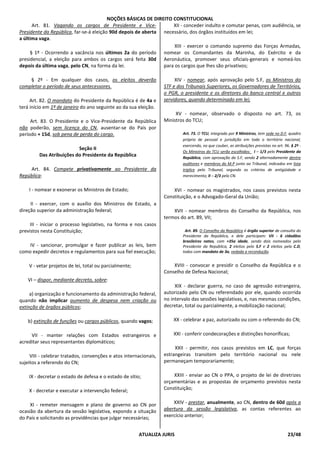 NOÇÕES BÁSICAS DE DIREITO CONSTITUCIONAL
ATUALIZA JURIS 23/48
Art. 81. Vagando os cargos de Presidente e Vice-
Presidente da República, far-se-á eleição 90d depois de aberta
a última vaga.
§ 1º - Ocorrendo a vacância nos últimos 2a do período
presidencial, a eleição para ambos os cargos será feita 30d
depois da última vaga, pelo CN, na forma da lei.
§ 2º - Em qualquer dos casos, os eleitos deverão
completar o período de seus antecessores.
Art. 82. O mandato do Presidente da República é de 4a e
terá início em 1º de janeiro do ano seguinte ao da sua eleição.
Art. 83. O Presidente e o Vice-Presidente da República
não poderão, sem licença do CN, ausentar-se do País por
período + 15d, sob pena de perda do cargo.
Seção II
Das Atribuições do Presidente da República
Art. 84. Compete privativamente ao Presidente da
República:
I - nomear e exonerar os Ministros de Estado;
II - exercer, com o auxílio dos Ministros de Estado, a
direção superior da administração federal;
III - iniciar o processo legislativo, na forma e nos casos
previstos nesta Constituição;
IV - sancionar, promulgar e fazer publicar as leis, bem
como expedir decretos e regulamentos para sua fiel execução;
V - vetar projetos de lei, total ou parcialmente;
VI – dispor, mediante decreto, sobre:
a) organização e funcionamento da administração federal,
quando não implicar aumento de despesa nem criação ou
extinção de órgãos públicos;
b) extinção de funções ou cargos públicos, quando vagos;
VII - manter relações com Estados estrangeiros e
acreditar seus representantes diplomáticos;
VIII - celebrar tratados, convenções e atos internacionais,
sujeitos a referendo do CN;
IX - decretar o estado de defesa e o estado de sítio;
X - decretar e executar a intervenção federal;
XI - remeter mensagem e plano de governo ao CN por
ocasião da abertura da sessão legislativa, expondo a situação
do País e solicitando as providências que julgar necessárias;
XII - conceder indulto e comutar penas, com audiência, se
necessário, dos órgãos instituídos em lei;
XIII - exercer o comando supremo das Forças Armadas,
nomear os Comandantes da Marinha, do Exército e da
Aeronáutica, promover seus oficiais-generais e nomeá-los
para os cargos que lhes são privativos;
XIV - nomear, após aprovação pelo S.F, os Ministros do
STF e dos Tribunais Superiores, os Governadores de Territórios,
o PGR, o presidente e os diretores do banco central e outros
servidores, quando determinado em lei;
XV - nomear, observado o disposto no art. 73, os
Ministros do TCU;
Art. 73. O TCU, integrado por 9 Ministros, tem sede no D.F, quadro
próprio de pessoal e jurisdição em todo o território nacional,
exercendo, no que couber, as atribuições previstas no art. 96. § 2º -
Os Ministros do TCU serão escolhidos: I – 1/3 pelo Presidente da
República, com aprovação do S.F, sendo 2 alternadamente dentre
auditores e membros do M.P junto ao Tribunal, indicados em lista
tríplice pelo Tribunal, segundo os critérios de antigüidade e
merecimento; II – 2/3 pelo CN.
XVI - nomear os magistrados, nos casos previstos nesta
Constituição, e o Advogado-Geral da União;
XVII - nomear membros do Conselho da República, nos
termos do art. 89, VII;
Art. 89. O Conselho da República é órgão superior de consulta do
Presidente da República, e dele participam: VII - 6 cidadãos
brasileiros natos, com +35a idade, sendo dois nomeados pelo
Presidente da República, 2 eleitos pelo S.F e 2 eleitos pela C.D,
todos com mandato de 3a, vedada a recondução.
XVIII - convocar e presidir o Conselho da República e o
Conselho de Defesa Nacional;
XIX - declarar guerra, no caso de agressão estrangeira,
autorizado pelo CN ou referendado por ele, quando ocorrida
no intervalo das sessões legislativas, e, nas mesmas condições,
decretar, total ou parcialmente, a mobilização nacional;
XX - celebrar a paz, autorizado ou com o referendo do CN;
XXI - conferir condecorações e distinções honoríficas;
XXII - permitir, nos casos previstos em LC, que forças
estrangeiras transitem pelo território nacional ou nele
permaneçam temporariamente;
XXIII - enviar ao CN o PPA, o projeto de lei de diretrizes
orçamentárias e as propostas de orçamento previstos nesta
Constituição;
XXIV - prestar, anualmente, ao CN, dentro de 60d após a
abertura da sessão legislativa, as contas referentes ao
exercício anterior;
 