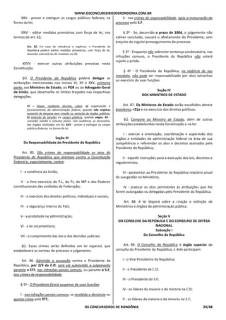 WWW.OSCONCURSEIROSDERONDONIA.COM.BR
OS CONCURSEIROS DE RONDÔNIA 24/48
XXV - prover e extinguir os cargos públicos federais, na
forma da lei;
XXVI - editar medidas provisórias com força de lei, nos
termos do art. 62;
Art. 62. Em caso de relevância e urgência, o Presidente da
República poderá adotar medidas provisórias, com força de lei,
devendo submetê-las de imediato ao CN.
XXVII - exercer outras atribuições previstas nesta
Constituição.
§Ú. O Presidente da República poderá delegar as
atribuições mencionadas nos incisos VI, XII e XXV, primeira
parte, aos Ministros de Estado, ao PGR ou ao Advogado-Geral
da União, que observarão os limites traçados nas respectivas
delegações.
VI – dispor, mediante decreto, sobre: a) organização e
funcionamento da administração federal, quando não implicar
aumento de despesa nem criação ou extinção de órgãos públicos;
b) extinção de funções ou cargos públicos, quando vagos; XII -
conceder indulto e comutar penas, com audiência, se necessário,
dos órgãos instituídos em lei; XXV - prover e extinguir os cargos
públicos federais, na forma da lei;
Seção III
Da Responsabilidade do Presidente da República
Art. 85. São crimes de responsabilidade os atos do
Presidente da República que atentem contra a Constituição
Federal e, especialmente, contra:
I - a existência da União;
II - o livre exercício do P.L, do PJ, do MP e dos Poderes
constitucionais das unidades da Federação;
III - o exercício dos direitos políticos, individuais e sociais;
IV - a segurança interna do País;
V - a probidade na administração;
VI - a lei orçamentária;
VII - o cumprimento das leis e das decisões judiciais.
§Ú. Esses crimes serão definidos em lei especial, que
estabelecerá as normas de processo e julgamento.
Art. 86. Admitida a acusação contra o Presidente da
República, por 2/3 da C.D, será ele submetido a julgamento
perante o STF, nas infrações penais comuns, ou perante o S.F,
nos crimes de responsabilidade.
§ 1º - O Presidente ficará suspenso de suas funções:
I - nas infrações penais comuns, se recebida a denúncia ou
queixa-crime pelo STF;
II - nos crimes de responsabilidade, após a instauração do
processo pelo S.F.
§ 2º - Se, decorrido o prazo de 180d, o julgamento não
estiver concluído, cessará o afastamento do Presidente, sem
prejuízo do regular prosseguimento do processo.
§ 3º - Enquanto não sobrevier sentença condenatória, nas
infrações comuns, o Presidente da República não estará
sujeito a prisão.
§ 4º - O Presidente da República, na vigência de seu
mandato, não pode ser responsabilizado por atos estranhos
ao exercício de suas funções.
Seção IV
DOS MINISTROS DE ESTADO
Art. 87. Os Ministros de Estado serão escolhidos dentre
brasileiros +21a e no exercício dos direitos políticos.
§Ú. Compete ao Ministro de Estado, além de outras
atribuições estabelecidas nesta Constituição e na lei:
I - exercer a orientação, coordenação e supervisão dos
órgãos e entidades da administração federal na área de sua
competência e referendar os atos e decretos assinados pelo
Presidente da República;
II - expedir instruções para a execução das leis, decretos e
regulamentos;
III - apresentar ao Presidente da República relatório anual
de sua gestão no Ministério;
IV - praticar os atos pertinentes às atribuições que lhe
forem outorgadas ou delegadas pelo Presidente da República.
Art. 88. A lei disporá sobre a criação e extinção de
Ministérios e órgãos da administração pública.
Seção V
DO CONSELHO DA REPÚBLICA E DO CONSELHO DE DEFESA
NACIONAL
Subseção I
Do Conselho da República
Art. 89. O Conselho da República é órgão superior de
consulta do Presidente da República, e dele participam:
I - o Vice-Presidente da República;
II - o Presidente da C.D;
III - o Presidente do S.F;
IV - os líderes da maioria e da minoria na C.D;
V - os líderes da maioria e da minoria no S.F;
 