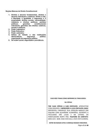Página 3 de 48
Noções Básicas de Direito Constitucional:
1. Direitos e deveres fundamentais, direitos e
deveres individuais e coletivos; direito à vida,
à liberdade, à igualdade, à segurança e à
propriedade; direitos sociais; nacionalidade;
cidadania e direitos políticos; partidos
políticos; garantias constitucionais
individuais; garantias dos direitos coletivos,
sociais e políticos;
2. Poder Legislativo;
3. Poder Executivo;
4. Poder Judiciário;
5. Defesa do Estado e das instituições
democráticas: segurança pública;
organização da segurança pública;
6. Da ordem social, seguridade e previdência.
CASO NÃO TENHA COMO IMPRIMIR OU TIRAR XEROX:
GIL CÓPIAS
TIRE SUAS CÓPIAS A 0,08 CENTAVOS. APROVEITEM
CONCURSEIROS E IMPRESSÃO A 0,20 CENTAVOS CADA!
IMPERDÍVEL! ENDEREÇO: RUA JOAQUIM NABUCO SOB
ESQUINA COM ALEXANDRE GUIMARÃES, DEFRONTE A
FACULDADE SÃO LUCAS E NA LATERAL DA
PANIFICADORA NORTE PÃO. TELEFONE DE CONTATO:
(069) 3221- 4690, 9260-3593 (GIL) e 9225-9474 (CÁREN).
ENTRE NO NOSSOS SITES E CONHEÇA NOSSOS PARCEIROS.
 