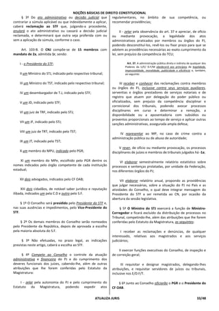 NOÇÕES BÁSICAS DE DIREITO CONSTITUCIONAL
ATUALIZA JURIS 33/48
§ 3º Do ato administrativo ou decisão judicial que
contrariar a súmula aplicável ou que indevidamente a aplicar,
caberá reclamação ao STF que, julgando-a procedente,
anulará o ato administrativo ou cassará a decisão judicial
reclamada, e determinará que outra seja proferida com ou
sem a aplicação da súmula, conforme o caso.
Art. 103-B. O CNJ compõe-se de 15 membros com
mandato de 2a, admitida 1r, sendo:
I - o Presidente do STF;
II um Ministro do STJ, indicado pelo respectivo tribunal;
III um Ministro do TST, indicado pelo respectivo tribunal;
IV um desembargador de T.J, indicado pelo STF;
V um JD, indicado pelo STF;
VI um juiz de TRF, indicado pelo STJ;
VII um JF, indicado pelo STJ;
VIII um juiz de TRT, indicado pelo TST;
IX um JT, indicado pelo TST;
X um membro do MPU, indicado pelo PGR;
XI um membro do MPe, escolhido pelo PGR dentre os
nomes indicados pelo órgão competente de cada instituição
estadual;
XII dois advogados, indicados pelo CF OAB;
XIII dois cidadãos, de notável saber jurídico e reputação
ilibada, indicados um pela C.D e outro pelo S.F.
§ 1º O Conselho será presidido pelo Presidente do STF e,
nas suas ausências e impedimentos, pelo Vice-Presidente do
STF.
§ 2º Os demais membros do Conselho serão nomeados
pelo Presidente da República, depois de aprovada a escolha
pela maioria absoluta do S.F.
§ 3º Não efetuadas, no prazo legal, as indicações
previstas neste artigo, caberá a escolha ao STF.
§ 4º Compete ao Conselho o controle da atuação
administrativa e financeira do PJ e do cumprimento dos
deveres funcionais dos juízes, cabendo-lhe, além de outras
atribuições que lhe forem conferidas pelo Estatuto da
Magistratura:
I - zelar pela autonomia do PJ e pelo cumprimento do
Estatuto da Magistratura, podendo expedir atos
regulamentares, no âmbito de sua competência, ou
recomendar providências;
II - zelar pela observância do art. 37 e apreciar, de ofício
ou mediante provocação, a legalidade dos atos
administrativos praticados por membros ou órgãos do PJ,
podendo desconstituí-los, revê-los ou fixar prazo para que se
adotem as providências necessárias ao exato cumprimento da
lei, sem prejuízo da competência do TCU;
Art. 37. A administração pública direta e indireta de qualquer dos
Poderes da U/E/ D.F/M obedecerá aos princípios de legalidade,
impessoalidade, moralidade, publicidade e eficiência e, também,
ao seguinte:
III receber e conhecer das reclamações contra membros
ou órgãos do PJ, inclusive contra seus serviços auxiliares,
serventias e órgãos prestadores de serviços notariais e de
registro que atuem por delegação do poder público ou
oficializados, sem prejuízo da competência disciplinar e
correicional dos tribunais, podendo avocar processos
disciplinares em curso e determinar a remoção, a
disponibilidade ou a aposentadoria com subsídios ou
proventos proporcionais ao tempo de serviço e aplicar outras
sanções administrativas, assegurada ampla defesa;
IV representar ao MP, no caso de crime contra a
administração pública ou de abuso de autoridade;
V rever, de ofício ou mediante provocação, os processos
disciplinares de juízes e membros de tribunais julgados há -1a;
VI elaborar semestralmente relatório estatístico sobre
processos e sentenças prolatadas, por unidade da Federação,
nos diferentes órgãos do PJ;
VII elaborar relatório anual, propondo as providências
que julgar necessárias, sobre a situação do PJ no País e as
atividades do Conselho, o qual deve integrar mensagem do
Presidente do STF a ser remetida ao CN, por ocasião da
abertura da sessão legislativa.
§ 5º O Ministro do STJ exercerá a função de Ministro-
Corregedor e ficará excluído da distribuição de processos no
Tribunal, competindo-lhe, além das atribuições que lhe forem
conferidas pelo Estatuto da Magistratura, as seguintes:
I receber as reclamações e denúncias, de qualquer
interessado, relativas aos magistrados e aos serviços
judiciários;
II exercer funções executivas do Conselho, de inspeção e
de correição geral;
III requisitar e designar magistrados, delegando-lhes
atribuições, e requisitar servidores de juízos ou tribunais,
inclusive nos E/D.F/T.
§ 6º Junto ao Conselho oficiarão o PGR e o Presidente do
CF OAB.
 