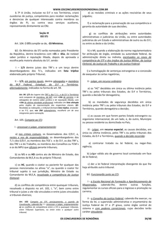 WWW.OSCONCURSEIROSDERONDONIA.COM.BR
OS CONCURSEIROS DE RONDÔNIA 34/48
§ 7º A União, inclusive no D.F e nos Territórios, criará
ouvidorias de justiça, competentes para receber reclamações
e denúncias de qualquer interessado contra membros ou
órgãos do PJ, ou contra seus serviços auxiliares,
representando diretamente ao CNJ.
Seção III
DO STJ
Art. 104. O STJ compõe-se de, -33 Ministros.
§Ú. Os Ministros do STJ serão nomeados pelo Presidente
da República, dentre brasileiros com +35 e -65a, de notável
saber jurídico e reputação ilibada, depois de aprovada a
escolha pela maioria absoluta do S.F, sendo:
I – 1/3 dentre juízes dos TRF`s e um terço dentre
desembargadores dos TJ`s, indicados em lista tríplice
elaborada pelo próprio Tribunal;
II – 1/3, em partes iguais, dentre advogados e membros
do M.P Federal, Estadual, do D.F e Territórios,
alternadamente, indicados na forma do art. 94.
Art. 94. 1/5 dos lugares dos TRF´s, dos T.J´s , e do D.F e Territórios
será composto de membros, do MP, com +10a de carreira, e de
advogados de notório saber jurídico e de reputação ilibada, com
+10a de efetiva atividade profissional, indicados em lista sêxtupla
pelos órgãos de representação das respectivas classes. §Ú.
Recebidas as indicações, o tribunal formará lista tríplice, enviando-
a ao P.E, que, nos 20d subseqüentes, escolherá um de seus
integrantes para nomeação.
Art. 105. Compete ao STJ:
I - processar e julgar, originariamente:
a) nos crimes comuns, os Governadores dos E/D.F, e,
nestes e nos de responsabilidade, os desembargadores dos
T.J`s dos E/D.F, os membros dos TCE`s e do D.F, os dos TRF`s,
dos TRE`s e do Trabalho, os membros dos Conselhos ou TCM`s
e os do MPU que oficiem perante tribunais;
b) os MS e os HD contra ato de Ministro de Estado, dos
Comandantes da M,E,A ou do próprio Tribunal;
c) os HC, quando o coator ou paciente for qualquer das
pessoas mencionadas na alínea "a", ou quando o coator for
tribunal sujeito à sua jurisdição, Ministro de Estado ou
Comandante da M,E,A, ressalvada a competência da Justiça
Eleitoral;
d) os conflitos de competência entre quaisquer tribunais,
ressalvado o disposto no art. 102, I, "o", bem como entre
tribunal e juízes a ele não vinculados e entre juízes vinculados
a tribunais diversos;
Art. 102. Compete ao STF, precipuamente, a guarda da
Constituição, cabendo-lhe: I - processar e julgar, originariamente:
o) os conflitos de competência entre o STJ e quaisquer tribunais,
entre Tribunais Superiores, ou entre estes e qualquer outro
tribunal;
e) as revisões criminais e as ações rescisórias de seus
julgados;
f) a reclamação para a preservação de sua competência e
garantia da autoridade de suas decisões;
g) os conflitos de atribuições entre autoridades
administrativas e judiciárias da União, ou entre autoridades
judiciárias de um Estado e administrativas de outro ou do D.F,
ou entre as deste e da União;
h) o MI, quando a elaboração da norma regulamentadora
for atribuição de órgão, entidade ou autoridade federal, da
administração direta ou indireta, excetuados os casos de
competência do STF e dos órgãos da Justiça Militar, da Justiça
Eleitoral, da Justiça do Trabalho e da Justiça Federal;
i) a homologação de sentenças estrangeiras e a concessão
de exequatur às cartas rogatórias;
II - julgar, em recurso ordinário:
a) os "HC" decididos em única ou última instância pelos
TRF`s ou pelos tribunais dos Estados, do D.F e Territórios,
quando a decisão for denegatória;
b) os mandados de segurança decididos em única
instância pelos TRF`s ou pelos tribunais dos Estados, do D.F e
Territórios, quando denegatória a decisão;
c) as causas em que forem partes Estado estrangeiro ou
organismo internacional, de um lado, e, do outro, Município
ou pessoa residente ou domiciliada no País;
III - julgar, em recurso especial, as causas decididas, em
única ou última instância, pelos TRF`s ou pelos tribunais dos
Estados, do D.F e Territórios, quando a decisão recorrida:
a) contrariar tratado ou lei federal, ou negar-lhes
vigência;
b) julgar válido ato de governo local contestado em face
de lei federal;
c) der a lei federal interpretação divergente da que lhe
haja atribuído outro tribunal.
§Ú. Funcionarão junto ao STJ:
I - a Escola Nacional de Formação e Aperfeiçoamento de
Magistrados, cabendo-lhe, dentre outras funções,
regulamentar os cursos oficiais para o ingresso e promoção na
carreira;
II - o Conselho da Justiça Federal, cabendo-lhe exercer, na
forma da lei, a supervisão administrativa e orçamentária da
Justiça Federal de 1º e 2º graus, como órgão central do
sistema e com poderes correicionais, cujas decisões terão
caráter vinculante.
 