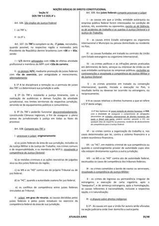 NOÇÕES BÁSICAS DE DIREITO CONSTITUCIONAL
ATUALIZA JURIS 35/48
Seção IV
DOS TRF`S E DOS JF`s
Art. 106. São órgãos da Justiça Federal:
I - os TRF`s;
II - os JF`s.
Art. 107. Os TRF`s compõem-se de, -7 juízes, recrutados,
quando possível, na respectiva região e nomeados pelo
Presidente da República dentre brasileiros com +30 e – 65a,
sendo:
I – 1/5 dentre advogados com +10a de efetiva atividade
profissional e membros do MPF com +10a de carreira;
II - os demais (4/5), mediante promoção de juízes federais
com +5a de exercício, por antigüidade e merecimento,
alternadamente.
§ 1º A lei disciplinará a remoção ou a permuta de juízes
dos TRF`s e determinará sua jurisdição e sede.
§ 2º Os TRF`s instalarão a justiça itinerante, com a
realização de audiências e demais funções da atividade
jurisdicional, nos limites territoriais da respectiva jurisdição,
servindo-se de equipamentos públicos e comunitários.
§ 3º Os TRF`s poderão funcionar descentralizadamente,
constituindo Câmaras regionais, a fim de assegurar o pleno
acesso do jurisdicionado à justiça em todas as fases do
processo.
Art. 108. Compete aos TRF`s:
I - processar e julgar, originariamente:
a) os juízes federais da área de sua jurisdição, incluídos os
da Justiça Militar e da Justiça do Trabalho, nos crimes comuns
e de responsabilidade, e os membros do M.P.U, ressalvada a
competência da Justiça Eleitoral;
b) as revisões criminais e as ações rescisórias de julgados
seus ou dos juízes federais da região;
c) os MS e os "HD" contra ato do próprio Tribunal ou de
juiz federal;
d) os "HC", quando a autoridade coatora for juiz federal;
e) os conflitos de competência entre juízes federais
vinculados ao Tribunal;
II - julgar, em grau de recurso, as causas decididas pelos
juízes federais e pelos juízes estaduais no exercício da
competência federal da área de sua jurisdição.
Art. 109. Aos juízes federais compete processar e julgar:
I - as causas em que a União, entidade autárquica ou
empresa pública federal forem interessadas na condição de
autoras, rés, assistentes ou oponentes, exceto as de falência,
as de acidentes de trabalho e as sujeitas à Justiça Eleitoral e à
Justiça do Trabalho;
II - as causas entre Estado estrangeiro ou organismo
internacional e Município ou pessoa domiciliada ou residente
no País;
III - as causas fundadas em tratado ou contrato da União
com Estado estrangeiro ou organismo internacional;
IV - os crimes políticos e as infrações penais praticadas
em detrimento de bens, serviços ou interesse da União ou de
suas entidades autárquicas ou empresas públicas, excluídas as
contravenções e ressalvada a competência da Justiça Militar e
da Justiça Eleitoral;
V - os crimes previstos em tratado ou convenção
internacional, quando, iniciada a execução no País, o
resultado tenha ou devesse ter ocorrido no estrangeiro, ou
reciprocamente;
V-A as causas relativas a direitos humanos a que se refere
o § 5º deste artigo;
§ 5º Nas hipóteses de grave violação de direitos humanos, o PGR,
com a finalidade de assegurar o cumprimento de obrigações
decorrentes de tratados internacionais de direitos humanos dos
quais o Brasil seja parte, poderá suscitar, perante o STJ, em
qualquer fase do inquérito ou processo, incidente de deslocamento
de competência para a Justiça Federal.
VI - os crimes contra a organização do trabalho e, nos
casos determinados por lei, contra o sistema financeiro e a
ordem econômico-financeira;
VII - os "HC", em matéria criminal de sua competência ou
quando o constrangimento provier de autoridade cujos atos
não estejam diretamente sujeitos a outra jurisdição;
VIII - os MS e os "HD" contra ato de autoridade federal,
excetuados os casos de competência dos tribunais federais;
IX - os crimes cometidos a bordo de navios ou aeronaves,
ressalvada a competência da Justiça Militar;
X - os crimes de ingresso ou permanência irregular de
estrangeiro, a execução de carta rogatória, após o
"exequatur", e de sentença estrangeira, após a homologação,
as causas referentes à nacionalidade, inclusive a respectiva
opção, e à naturalização;
XI - a disputa sobre direitos indígenas.
§ 1º - As causas em que a União for autora serão aforadas
na seção judiciária onde tiver domicílio a outra parte.
 