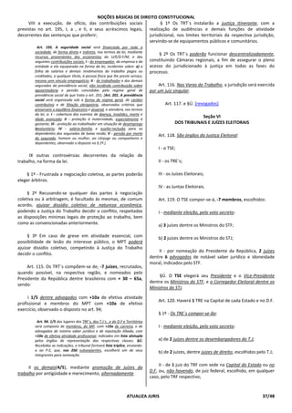 NOÇÕES BÁSICAS DE DIREITO CONSTITUCIONAL
ATUALIZA JURIS 37/48
VIII a execução, de ofício, das contribuições sociais
previstas no art. 195, I, a , e II, e seus acréscimos legais,
decorrentes das sentenças que proferir;
Art. 195. A seguridade social será financiada por toda a
sociedade, de forma direta e indireta, nos termos da lei, mediante
recursos provenientes dos orçamentos da U/E/D.F/M, e das
seguintes contribuições sociais: I - do empregador, da empresa e da
entidade a ela equiparada na forma da lei, incidentes sobre: a) a
folha de salários e demais rendimentos do trabalho pagos ou
creditados, a qualquer título, à pessoa física que lhe preste serviço,
mesmo sem vínculo empregatício; II - do trabalhador e dos demais
segurados da previdência social, não incidindo contribuição sobre
aposentadoria e pensão concedidas pelo regime geral de
previdência social de que trata o art. 201; [Art. 201. A previdência
social será organizada sob a forma de regime geral, de caráter
contributivo e de filiação obrigatória, observados critérios que
preservem o equilíbrio financeiro e atuarial, e atenderá, nos termos
da lei, a: I - cobertura dos eventos de doença, invalidez, morte e
idade avançada; II - proteção à maternidade, especialmente à
gestante; III - proteção ao trabalhador em situação de desemprego
involuntário; IV - salário-família e auxílio-reclusão para os
dependentes dos segurados de baixa renda; V - pensão por morte
do segurado, homem ou mulher, ao cônjuge ou companheiro e
dependentes, observado o disposto no § 2º.]
IX outras controvérsias decorrentes da relação de
trabalho, na forma da lei.
§ 1º - Frustrada a negociação coletiva, as partes poderão
eleger árbitros.
§ 2º Recusando-se qualquer das partes à negociação
coletiva ou à arbitragem, é facultado às mesmas, de comum
acordo, ajuizar dissídio coletivo de natureza econômica,
podendo a Justiça do Trabalho decidir o conflito, respeitadas
as disposições mínimas legais de proteção ao trabalho, bem
como as convencionadas anteriormente.
§ 3º Em caso de greve em atividade essencial, com
possibilidade de lesão do interesse público, o MPT poderá
ajuizar dissídio coletivo, competindo à Justiça do Trabalho
decidir o conflito.
Art. 115. Os TRT`s compõem-se de, -7 juízes, recrutados,
quando possível, na respectiva região, e nomeados pelo
Presidente da República dentre brasileiros com + 30 – 65a,
sendo:
I 1/5 dentre advogados com +10a de efetiva atividade
profissional e membros do MPT com +10a de efetivo
exercício, observado o disposto no art. 94;
Art. 94. 1/5 dos lugares dos TRF´s, dos T.J´s , e do D.F e Territórios
será composto de membros, do MP, com +10a de carreira, e de
advogados de notório saber jurídico e de reputação ilibada, com
+10a de efetiva atividade profissional, indicados em lista sêxtupla
pelos órgãos de representação das respectivas classes. §Ú.
Recebidas as indicações, o tribunal formará lista tríplice, enviando-
a ao P.E, que, nos 20d subseqüentes, escolherá um de seus
integrantes para nomeação.
II os demais(4/5), mediante promoção de juízes do
trabalho por antigüidade e merecimento, alternadamente.
§ 1º Os TRT`s instalarão a justiça itinerante, com a
realização de audiências e demais funções de atividade
jurisdicional, nos limites territoriais da respectiva jurisdição,
servindo-se de equipamentos públicos e comunitários.
§ 2º Os TRT`s poderão funcionar descentralizadamente,
constituindo Câmaras regionais, a fim de assegurar o pleno
acesso do jurisdicionado à justiça em todas as fases do
processo.
Art. 116. Nas Varas do Trabalho, a jurisdição será exercida
por um juiz singular.
Art. 117. e §Ú. [revogados]
Seção VI
DOS TRIBUNAIS E JUÍZES ELEITORAIS
Art. 118. São órgãos da Justiça Eleitoral:
I - o TSE;
II - os TRE`s;
III - os Juízes Eleitorais;
IV - as Juntas Eleitorais.
Art. 119. O TSE compor-se-á, -7 membros, escolhidos:
I - mediante eleição, pelo voto secreto:
a) 3 juízes dentre os Ministros do STF;
b) 2 juízes dentre os Ministros do STJ;
II - por nomeação do Presidente da República, 2 juízes
dentre 6 advogados de notável saber jurídico e idoneidade
moral, indicados pelo STF.
§Ú. O TSE elegerá seu Presidente e o Vice-Presidente
dentre os Ministros do STF, e o Corregedor Eleitoral dentre os
Ministros do STJ.
Art. 120. Haverá 1 TRE na Capital de cada Estado e no D.F.
§ 1º - Os TRE`s compor-se-ão:
I - mediante eleição, pelo voto secreto:
a) de 2 juízes dentre os desembargadores do T.J;
b) de 2 juízes, dentre juízes de direito, escolhidos pelo T.J;
II - de 1 juiz do TRF com sede na Capital do Estado ou no
D.F, ou, não havendo, de juiz federal, escolhido, em qualquer
caso, pelo TRF respectivo;
 