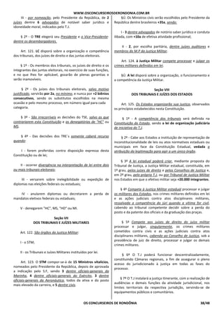 WWW.OSCONCURSEIROSDERONDONIA.COM.BR
OS CONCURSEIROS DE RONDÔNIA 38/48
III - por nomeação, pelo Presidente da República, de 2
juízes dentre 6 advogados de notável saber jurídico e
idoneidade moral, indicados pelo T.J.
§ 2º - O TRE elegerá seu Presidente e o Vice-Presidente-
dentre os desembargadores.
Art. 121. LC disporá sobre a organização e competência
dos tribunais, dos juízes de direito e das juntas eleitorais.
§ 1º - Os membros dos tribunais, os juízes de direito e os
integrantes das juntas eleitorais, no exercício de suas funções,
e no que lhes for aplicável, gozarão de plenas garantias e
serão inamovíveis.
§ 2º - Os juízes dos tribunais eleitorais, salvo motivo
justificado, servirão por 2a, no mínimo, e nunca por +2 biênios
consecutivos, sendo os substitutos escolhidos na mesma
ocasião e pelo mesmo processo, em número igual para cada
categoria.
§ 3º - São irrecorríveis as decisões do TSE, salvo as que
contrariarem esta Constituição e as denegatórias de "HC" ou
MS.
§ 4º - Das decisões dos TRE`s somente caberá recurso
quando:
I - forem proferidas contra disposição expressa desta
Constituição ou de lei;
II - ocorrer divergência na interpretação de lei entre dois
ou mais tribunais eleitorais;
III - versarem sobre inelegibilidade ou expedição de
diplomas nas eleições federais ou estaduais;
IV - anularem diplomas ou decretarem a perda de
mandatos eletivos federais ou estaduais;
V - denegarem "HC", MS, "HD" ou MI.
Seção VII
DOS TRIBUNAIS E JUÍZES MILITARES
Art. 122. São órgãos da Justiça Militar:
I - o STM;
II - os Tribunais e Juízes Militares instituídos por lei.
Art. 123. O STM compor-se-á de 15 Ministros vitalícios,
nomeados pelo Presidente da República, depois de aprovada
a indicação pelo S.F, sendo 3 dentre oficiais-generais da
Marinha, 4 dentre oficiais-generais do Exército, 3 dentre
oficiais-generais da Aeronáutica, todos da ativa e do posto
mais elevado da carreira, e 5 dentre civis.
§Ú. Os Ministros civis serão escolhidos pelo Presidente da
República dentre brasileiros +35a, sendo:
I - 3 dentre advogados de notório saber jurídico e conduta
ilibada, com +10a de efetiva atividade profissional;
II - 2, por escolha paritária, dentre juízes auditores e
membros do M.P da Justiça Militar.
Art. 124. à Justiça Militar compete processar e julgar os
crimes militares definidos em lei.
§Ú. A lei disporá sobre a organização, o funcionamento e
a competência da Justiça Militar.
Seção VIII
DOS TRIBUNAIS E JUÍZES DOS ESTADOS
Art. 125. Os Estados organizarão sua Justiça, observados
os princípios estabelecidos nesta Constituição.
§ 1º - A competência dos tribunais será definida na
Constituição do Estado, sendo a lei de organização judiciária
de iniciativa do T.J.
§ 2º - Cabe aos Estados a instituição de representação de
inconstitucionalidade de leis ou atos normativos estaduais ou
municipais em face da Constituição Estadual, vedada a
atribuição da legitimação para agir a um único órgão.
§ 3º A lei estadual poderá criar, mediante proposta do
Tribunal de Justiça, a Justiça Militar estadual, constituída, em
1º grau, pelos juízes de direito e pelos Conselhos de Justiça e,
em 2º grau, pelo próprio T.J, ou por Tribunal de Justiça Militar
nos Estados em que o efetivo militar seja +20.000 integrantes.
§ 4º Compete à Justiça Militar estadual processar e julgar
os militares dos Estados, nos crimes militares definidos em lei
e as ações judiciais contra atos disciplinares militares,
ressalvada a competência do júri quando a vítima for civil,
cabendo ao tribunal competente decidir sobre a perda do
posto e da patente dos oficiais e da graduação das praças.
§ 5º Compete aos juízes de direito do juízo militar
processar e julgar, singularmente, os crimes militares
cometidos contra civis e as ações judiciais contra atos
disciplinares militares, cabendo ao Conselho de Justiça, sob a
presidência de juiz de direito, processar e julgar os demais
crimes militares.
§ 6º O T.J poderá funcionar descentralizadamente,
constituindo Câmaras regionais, a fim de assegurar o pleno
acesso do jurisdicionado à justiça em todas as fases do
processo.
§ 7º O T.J instalará a justiça itinerante, com a realização de
audiências e demais funções da atividade jurisdicional, nos
limites territoriais da respectiva jurisdição, servindo-se de
equipamentos públicos e comunitários.
 