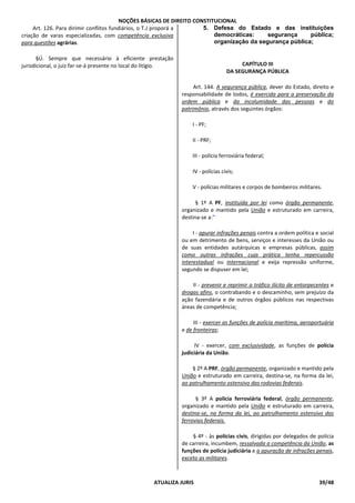 NOÇÕES BÁSICAS DE DIREITO CONSTITUCIONAL
ATUALIZA JURIS 39/48
Art. 126. Para dirimir conflitos fundiários, o T.J proporá a
criação de varas especializadas, com competência exclusiva
para questões agrárias.
§Ú. Sempre que necessário à eficiente prestação
jurisdicional, o juiz far-se-á presente no local do litígio.
5. Defesa do Estado e das instituições
democráticas: segurança pública;
organização da segurança pública;
CAPÍTULO III
DA SEGURANÇA PÚBLICA
Art. 144. A segurança pública, dever do Estado, direito e
responsabilidade de todos, é exercida para a preservação da
ordem pública e da incolumidade das pessoas e do
patrimônio, através dos seguintes órgãos:
I - PF;
II - PRF;
III - polícia ferroviária federal;
IV - polícias civis;
V - polícias militares e corpos de bombeiros militares.
§ 1º A PF, instituída por lei como órgão permanente,
organizado e mantido pela União e estruturado em carreira,
destina-se a:"
I - apurar infrações penais contra a ordem política e social
ou em detrimento de bens, serviços e interesses da União ou
de suas entidades autárquicas e empresas públicas, assim
como outras infrações cuja prática tenha repercussão
interestadual ou internacional e exija repressão uniforme,
segundo se dispuser em lei;
II - prevenir e reprimir o tráfico ilícito de entorpecentes e
drogas afins, o contrabando e o descaminho, sem prejuízo da
ação fazendária e de outros órgãos públicos nas respectivas
áreas de competência;
III - exercer as funções de polícia marítima, aeroportuária
e de fronteiras;
IV - exercer, com exclusividade, as funções de polícia
judiciária da União.
§ 2º A PRF, órgão permanente, organizado e mantido pela
União e estruturado em carreira, destina-se, na forma da lei,
ao patrulhamento ostensivo das rodovias federais.
§ 3º A polícia ferroviária federal, órgão permanente,
organizado e mantido pela União e estruturado em carreira,
destina-se, na forma da lei, ao patrulhamento ostensivo das
ferrovias federais.
§ 4º - às polícias civis, dirigidas por delegados de polícia
de carreira, incumbem, ressalvada a competência da União, as
funções de polícia judiciária e a apuração de infrações penais,
exceto as militares.
 