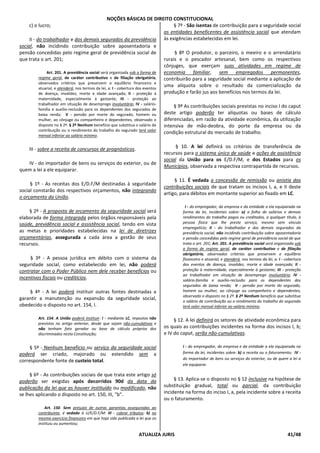 NOÇÕES BÁSICAS DE DIREITO CONSTITUCIONAL
ATUALIZA JURIS 41/48
c) o lucro;
II - do trabalhador e dos demais segurados da previdência
social, não incidindo contribuição sobre aposentadoria e
pensão concedidas pelo regime geral de previdência social de
que trata o art. 201;
Art. 201. A previdência social será organizada sob a forma de
regime geral, de caráter contributivo e de filiação obrigatória,
observados critérios que preservem o equilíbrio financeiro e
atuarial, e atenderá, nos termos da lei, a: I - cobertura dos eventos
de doença, invalidez, morte e idade avançada; II - proteção à
maternidade, especialmente à gestante; III - proteção ao
trabalhador em situação de desemprego involuntário; IV - salário-
família e auxílio-reclusão para os dependentes dos segurados de
baixa renda; V - pensão por morte do segurado, homem ou
mulher, ao cônjuge ou companheiro e dependentes, observado o
disposto no § 2º. § 2º Nenhum benefício que substitua o salário de
contribuição ou o rendimento do trabalho do segurado terá valor
mensal inferior ao salário mínimo.
III - sobre a receita de concursos de prognósticos.
IV - do importador de bens ou serviços do exterior, ou de
quem a lei a ele equiparar.
§ 1º - As receitas dos E/D.F/M destinadas à seguridade
social constarão dos respectivos orçamentos, não integrando
o orçamento da União.
§ 2º - A proposta de orçamento da seguridade social será
elaborada de forma integrada pelos órgãos responsáveis pela
saúde, previdência social e assistência social, tendo em vista
as metas e prioridades estabelecidas na lei de diretrizes
orçamentárias, assegurada a cada área a gestão de seus
recursos.
§ 3º - A pessoa jurídica em débito com o sistema da
seguridade social, como estabelecido em lei, não poderá
contratar com o Poder Público nem dele receber benefícios ou
incentivos fiscais ou creditícios.
§ 4º - A lei poderá instituir outras fontes destinadas a
garantir a manutenção ou expansão da seguridade social,
obedecido o disposto no art. 154, I.
Art. 154. A União poderá instituir: I - mediante LC, impostos não
previstos no artigo anterior, desde que sejam não-cumulativos e
não tenham fato gerador ou base de cálculo próprios dos
discriminados nesta Constituição;
§ 5º - Nenhum benefício ou serviço da seguridade social
poderá ser criado, majorado ou estendido sem a
correspondente fonte de custeio total.
§ 6º - As contribuições sociais de que trata este artigo só
poderão ser exigidas após decorridos 90d da data da
publicação da lei que as houver instituído ou modificado, não
se lhes aplicando o disposto no art. 150, III, "b".
Art. 150. Sem prejuízo de outras garantias asseguradas ao
contribuinte, é vedado à U/E/D.F/M: III - cobrar tributos: b) no
mesmo exercício financeiro em que haja sido publicada a lei que os
instituiu ou aumentou;
§ 7º - São isentas de contribuição para a seguridade social
as entidades beneficentes de assistência social que atendam
às exigências estabelecidas em lei.
§ 8º O produtor, o parceiro, o meeiro e o arrendatário
rurais e o pescador artesanal, bem como os respectivos
cônjuges, que exerçam suas atividades em regime de
economia familiar, sem empregados permanentes,
contribuirão para a seguridade social mediante a aplicação de
uma alíquota sobre o resultado da comercialização da
produção e farão jus aos benefícios nos termos da lei.
§ 9º As contribuições sociais previstas no inciso I do caput
deste artigo poderão ter alíquotas ou bases de cálculo
diferenciadas, em razão da atividade econômica, da utilização
intensiva de mão-deobra, do porte da empresa ou da
condição estrutural do mercado de trabalho.
§ 10. A lei definirá os critérios de transferência de
recursos para o sistema único de saúde e ações de assistência
social da União para os E/D.F/M, e dos Estados para os
Municípios, observada a respectiva contrapartida de recursos.
§ 11. É vedada a concessão de remissão ou anistia das
contribuições sociais de que tratam os incisos I, a, e II deste
artigo, para débitos em montante superior ao fixado em LC.
I - do empregador, da empresa e da entidade a ela equiparada na
forma da lei, incidentes sobre: a) a folha de salários e demais
rendimentos do trabalho pagos ou creditados, a qualquer título, à
pessoa física que lhe preste serviço, mesmo sem vínculo
empregatício; II - do trabalhador e dos demais segurados da
previdência social, não incidindo contribuição sobre aposentadoria
e pensão concedidas pelo regime geral de previdência social de que
trata o art. 201; Art. 201. A previdência social será organizada sob
a forma de regime geral, de caráter contributivo e de filiação
obrigatória, observados critérios que preservem o equilíbrio
financeiro e atuarial, e atenderá, nos termos da lei, a: I - cobertura
dos eventos de doença, invalidez, morte e idade avançada; II -
proteção à maternidade, especialmente à gestante; III - proteção
ao trabalhador em situação de desemprego involuntário; IV -
salário-família e auxílio-reclusão para os dependentes dos
segurados de baixa renda; V - pensão por morte do segurado,
homem ou mulher, ao cônjuge ou companheiro e dependentes,
observado o disposto no § 2º. § 2º Nenhum benefício que substitua
o salário de contribuição ou o rendimento do trabalho do segurado
terá valor mensal inferior ao salário mínimo.
§ 12. A lei definirá os setores de atividade econômica para
os quais as contribuições incidentes na forma dos incisos I, b;
e IV do caput, serão não-cumulativas.
I - do empregador, da empresa e da entidade a ela equiparada na
forma da lei, incidentes sobre: b) a receita ou o faturamento; IV -
do importador de bens ou serviços do exterior, ou de quem a lei a
ele equiparar.
§ 13. Aplica-se o disposto no § 12 inclusive na hipótese de
substituição gradual, total ou parcial, da contribuição
incidente na forma do inciso I, a, pela incidente sobre a receita
ou o faturamento.
 