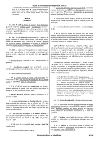 WWW.OSCONCURSEIROSDERONDONIA.COM.BR
OS CONCURSEIROS DE RONDÔNIA 42/48
I - do empregador, da empresa e da entidade a ela equiparada na
forma da lei, incidentes sobre: a) a folha de salários e demais
rendimentos do trabalho pagos ou creditados, a qualquer título, à
pessoa física que lhe preste serviço, mesmo sem vínculo
empregatício;
Seção II
DA SAÚDE
Art. 196. A saúde é direito de todos e dever do Estado,
garantido mediante políticas sociais e econômicas que visem à
redução do risco de doença e de outros agravos e ao acesso
universal e igualitário às ações e serviços para sua promoção,
proteção e recuperação.
Art. 197. São de relevância pública as ações e serviços de
saúde, cabendo ao Poder Público dispor, nos termos da lei,
sobre sua regulamentação, fiscalização e controle, devendo
sua execução ser feita diretamente ou através de terceiros e,
também, por pessoa física ou jurídica de direito privado.
Art. 198. As ações e serviços públicos de saúde integram
uma rede regionalizada e hierarquizada e constituem um
sistema único, organizado de acordo com as seguintes
diretrizes:
I - descentralização, com direção única em cada esfera de
governo;
II - atendimento integral, com prioridade para as
atividades preventivas, sem prejuízo dos serviços assistenciais;
III - participação da comunidade.
§ 1º. O sistema único de saúde será financiado, nos
termos do art. 195, com recursos do orçamento da seguridade
social, da U/E/D.F/M, além de outras fontes.
§ 2º A U/E/D.F/M aplicarão, anualmente, em ações e
serviços públicos de saúde recursos mínimos derivados da
aplicação de percentuais calculados sobre:
I – no caso da União, na forma definida nos termos da LC
prevista no § 3º;
II – no caso dos Estados e do Distrito Federal, o produto
da arrecadação dos impostos a que se refere o art. 155 e dos
recursos de que tratam os arts. 157 e 159, inciso I, alínea a, e
inciso II, deduzidas as parcelas que forem transferidas aos
respectivos Municípios;
III – no caso dos Municípios e do Distrito Federal, o
produto da arrecadação dos impostos a que se refere o art.
156 e dos recursos de que tratam os arts. 158 e 159, inciso I,
alínea b e § 3º.
§ 3º LC, que será reavaliada pelo menos a cada 5a,
estabelecerá:
I – os percentuais de que trata o § 2º;
II – os critérios de rateio dos recursos da União vinculados
à saúde destinados aos E/D.F/M, e dos Estados destinados a
seus respectivos Municípios, objetivando a progressiva
redução das disparidades regionais;
III – as normas de fiscalização, avaliação e controle das
despesas com saúde nas esferas federal, estadual, distrital e
municipal;
IV – as normas de cálculo do montante a ser aplicado pela
União.
§ 4º Os gestores locais do sistema único de saúde
poderão admitir agentes comunitários de saúde e agentes de
combate às endemias por meio de processo seletivo público,
de acordo com a natureza e complexidade de suas atribuições
e requisitos específicos para sua atuação.
§ 5º Lei federal disporá sobre o regime jurídico, o piso
salarial profissional nacional, as diretrizes para os Planos de
Carreira e a regulamentação das atividades de agente
comunitário de saúde e agente de combate às endemias,
competindo à União, nos termos da lei, prestar assistência
financeira complementar aos E/D.F/M, para o cumprimento
do referido piso salarial.
§ 6º Além das hipóteses previstas no § 1º do art. 41 e no
§ 4º do art. 169 da Constituição Federal, o servidor que exerça
funções equivalentes às de agente comunitário de saúde ou
de agente de combate às endemias poderá perder o cargo em
caso de descumprimento dos requisitos específicos, fixados
em lei, para o seu exercício.
Art. 41. § 1º O servidor público estável só perderá o cargo: I - em
virtude de sentença judicial transitada em julgado; II - mediante
processo administrativo em que lhe seja assegurada ampla defesa;
III - mediante procedimento de avaliação periódica de
desempenho, na forma de LC, assegurada ampla defesa. Art. 169.§
4º Se as medidas adotadas com base no parágrafo anterior não
forem suficientes para assegurar o cumprimento da determinação
da LC referida neste artigo, o servidor estável poderá perder o
cargo, desde que ato normativo motivado de cada um dos Poderes
especifique a atividade funcional, o órgão ou unidade
administrativa objeto da redução de pessoal.
Art. 199. A assistência à saúde é livre à iniciativa privada.
§ 1º - As instituições privadas poderão participar de forma
complementar do sistema único de saúde, segundo diretrizes
deste, mediante contrato de direito público ou convênio,
tendo preferência as entidades filantrópicas e as sem fins
lucrativos.
§ 2º - É vedada a destinação de recursos públicos para
auxílios ou subvenções às instituições privadas com fins
lucrativos.
§ 3º - É vedada a participação direta ou indireta de
empresas ou capitais estrangeiros na assistência à saúde no
País, salvo nos casos previstos em lei.
 
