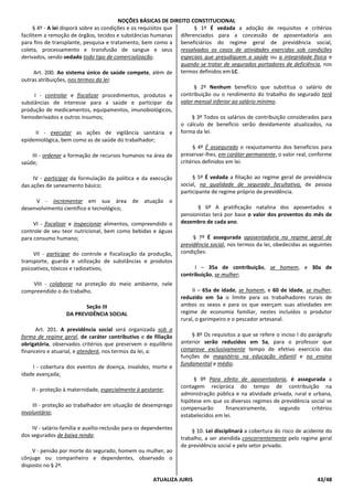 NOÇÕES BÁSICAS DE DIREITO CONSTITUCIONAL
ATUALIZA JURIS 43/48
§ 4º - A lei disporá sobre as condições e os requisitos que
facilitem a remoção de órgãos, tecidos e substâncias humanas
para fins de transplante, pesquisa e tratamento, bem como a
coleta, processamento e transfusão de sangue e seus
derivados, sendo vedado todo tipo de comercialização.
Art. 200. Ao sistema único de saúde compete, além de
outras atribuições, nos termos da lei:
I - controlar e fiscalizar procedimentos, produtos e
substâncias de interesse para a saúde e participar da
produção de medicamentos, equipamentos, imunobiológicos,
hemoderivados e outros insumos;
II - executar as ações de vigilância sanitária e
epidemiológica, bem como as de saúde do trabalhador;
III - ordenar a formação de recursos humanos na área de
saúde;
IV - participar da formulação da política e da execução
das ações de saneamento básico;
V - incrementar em sua área de atuação o
desenvolvimento científico e tecnológico;
VI - fiscalizar e inspecionar alimentos, compreendido o
controle de seu teor nutricional, bem como bebidas e águas
para consumo humano;
VII - participar do controle e fiscalização da produção,
transporte, guarda e utilização de substâncias e produtos
psicoativos, tóxicos e radioativos;
VIII - colaborar na proteção do meio ambiente, nele
compreendido o do trabalho.
Seção III
DA PREVIDÊNCIA SOCIAL
Art. 201. A previdência social será organizada sob a
forma de regime geral, de caráter contributivo e de filiação
obrigatória, observados critérios que preservem o equilíbrio
financeiro e atuarial, e atenderá, nos termos da lei, a:
I - cobertura dos eventos de doença, invalidez, morte e
idade avançada;
II - proteção à maternidade, especialmente à gestante;
III - proteção ao trabalhador em situação de desemprego
involuntário;
IV - salário-família e auxílio-reclusão para os dependentes
dos segurados de baixa renda;
V - pensão por morte do segurado, homem ou mulher, ao
cônjuge ou companheiro e dependentes, observado o
disposto no § 2º.
§ 1º É vedada a adoção de requisitos e critérios
diferenciados para a concessão de aposentadoria aos
beneficiários do regime geral de previdência social,
ressalvados os casos de atividades exercidas sob condições
especiais que prejudiquem a saúde ou a integridade física e
quando se tratar de segurados portadores de deficiência, nos
termos definidos em LC.
§ 2º Nenhum benefício que substitua o salário de
contribuição ou o rendimento do trabalho do segurado terá
valor mensal inferior ao salário mínimo.
§ 3º Todos os salários de contribuição considerados para
o cálculo de benefício serão devidamente atualizados, na
forma da lei.
§ 4º É assegurado o reajustamento dos benefícios para
preservar-lhes, em caráter permanente, o valor real, conforme
critérios definidos em lei.
§ 5º É vedada a filiação ao regime geral de previdência
social, na qualidade de segurado facultativo, de pessoa
participante de regime próprio de previdência.
§ 6º A gratificação natalina dos aposentados e
pensionistas terá por base o valor dos proventos do mês de
dezembro de cada ano.
§ 7º É assegurada aposentadoria no regime geral de
previdência social, nos termos da lei, obedecidas as seguintes
condições:
I – 35a de contribuição, se homem, e 30a de
contribuição, se mulher;
II – 65a de idade, se homem, e 60 de idade, se mulher,
reduzido em 5a o limite para os trabalhadores rurais de
ambos os sexos e para os que exerçam suas atividades em
regime de economia familiar, nestes incluídos o produtor
rural, o garimpeiro e o pescador artesanal.
§ 8º Os requisitos a que se refere o inciso I do parágrafo
anterior serão reduzidos em 5a, para o professor que
comprove exclusivamente tempo de efetivo exercício das
funções de magistério na educação infantil e no ensino
fundamental e médio.
§ 9º Para efeito de aposentadoria, é assegurada a
contagem recíproca do tempo de contribuição na
administração pública e na atividade privada, rural e urbana,
hipótese em que os diversos regimes de previdência social se
compensarão financeiramente, segundo critérios
estabelecidos em lei.
§ 10. Lei disciplinará a cobertura do risco de acidente do
trabalho, a ser atendida concorrentemente pelo regime geral
de previdência social e pelo setor privado.
 