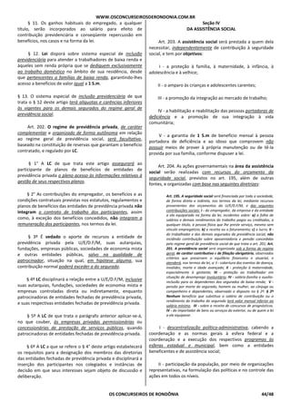 WWW.OSCONCURSEIROSDERONDONIA.COM.BR
OS CONCURSEIROS DE RONDÔNIA 44/48
§ 11. Os ganhos habituais do empregado, a qualquer
título, serão incorporados ao salário para efeito de
contribuição previdenciária e conseqüente repercussão em
benefícios, nos casos e na forma da lei.
§ 12. Lei disporá sobre sistema especial de inclusão
previdenciária para atender a trabalhadores de baixa renda e
àqueles sem renda própria que se dediquem exclusivamente
ao trabalho doméstico no âmbito de sua residência, desde
que pertencentes a famílias de baixa renda, garantindo-lhes
acesso a benefícios de valor igual a 1 S.m.
§ 13. O sistema especial de inclusão previdenciária de que
trata o § 12 deste artigo terá alíquotas e carências inferiores
às vigentes para os demais segurados do regime geral de
previdência social.
Art. 202. O regime de previdência privada, de caráter
complementar e organizado de forma autônoma em relação
ao regime geral de previdência social, será facultativo,
baseado na constituição de reservas que garantam o benefício
contratado, e regulado por LC.
§ 1° A LC de que trata este artigo assegurará ao
participante de planos de benefícios de entidades de
previdência privada o pleno acesso às informações relativas à
gestão de seus respectivos planos.
§ 2° As contribuições do empregador, os benefícios e as
condições contratuais previstas nos estatutos, regulamentos e
planos de benefícios das entidades de previdência privada não
integram o contrato de trabalho dos participantes, assim
como, à exceção dos benefícios concedidos, não integram a
remuneração dos participantes, nos termos da lei.
§ 3º É vedado o aporte de recursos a entidade de
previdência privada pela U/E/D.F/M, suas autarquias,
fundações, empresas públicas, sociedades de economia mista
e outras entidades públicas, salvo na qualidade de
patrocinador, situação na qual, em hipótese alguma, sua
contribuição normal poderá exceder a do segurado.
§ 4º LC disciplinará a relação entre a U/E/D.F/M, inclusive
suas autarquias, fundações, sociedades de economia mista e
empresas controladas direta ou indiretamente, enquanto
patrocinadoras de entidades fechadas de previdência privada,
e suas respectivas entidades fechadas de previdência privada.
§ 5º A LC de que trata o parágrafo anterior aplicar-se-á,
no que couber, às empresas privadas permissionárias ou
concessionárias de prestação de serviços públicos, quando
patrocinadoras de entidades fechadas de previdência privada.
§ 6º A LC a que se refere o § 4° deste artigo estabelecerá
os requisitos para a designação dos membros das diretorias
das entidades fechadas de previdência privada e disciplinará a
inserção dos participantes nos colegiados e instâncias de
decisão em que seus interesses sejam objeto de discussão e
deliberação.
Seção IV
DA ASSISTÊNCIA SOCIAL
Art. 203. A assistência social será prestada a quem dela
necessitar, independentemente de contribuição à seguridade
social, e tem por objetivos:
I - a proteção à família, à maternidade, à infância, à
adolescência e à velhice;
II - o amparo às crianças e adolescentes carentes;
III - a promoção da integração ao mercado de trabalho;
IV - a habilitação e reabilitação das pessoas portadoras de
deficiência e a promoção de sua integração à vida
comunitária;
V - a garantia de 1 S.m de benefício mensal à pessoa
portadora de deficiência e ao idoso que comprovem não
possuir meios de prover à própria manutenção ou de tê-la
provida por sua família, conforme dispuser a lei.
Art. 204. As ações governamentais na área da assistência
social serão realizadas com recursos do orçamento da
seguridade social, previstos no art. 195, além de outras
fontes, e organizadas com base nas seguintes diretrizes:
Art. 195. A seguridade social será financiada por toda a sociedade,
de forma direta e indireta, nos termos da lei, mediante recursos
provenientes dos orçamentos da U/E/D.F/M, e das seguintes
contribuições sociais: I - do empregador, da empresa e da entidade
a ela equiparada na forma da lei, incidentes sobre: a) a folha de
salários e demais rendimentos do trabalho pagos ou creditados, a
qualquer título, à pessoa física que lhe preste serviço, mesmo sem
vínculo empregatício; b) a receita ou o faturamento; c) o lucro; II -
do trabalhador e dos demais segurados da previdência social, não
incidindo contribuição sobre aposentadoria e pensão concedidas
pelo regime geral de previdência social de que trata o art. 201; Art.
201. A previdência social será organizada sob a forma de regime
geral, de caráter contributivo e de filiação obrigatória, observados
critérios que preservem o equilíbrio financeiro e atuarial, e
atenderá, nos termos da lei, a: I - cobertura dos eventos de doença,
invalidez, morte e idade avançada; II - proteção à maternidade,
especialmente à gestante; III - proteção ao trabalhador em
situação de desemprego involuntário; IV - salário-família e auxílio-
reclusão para os dependentes dos segurados de baixa renda; V -
pensão por morte do segurado, homem ou mulher, ao cônjuge ou
companheiro e dependentes, observado o disposto no § 2º. § 2º
Nenhum benefício que substitua o salário de contribuição ou o
rendimento do trabalho do segurado terá valor mensal inferior ao
salário mínimo. III - sobre a receita de concursos de prognósticos.
IV - do importador de bens ou serviços do exterior, ou de quem a lei
a ele equiparar.
I - descentralização político-administrativa, cabendo a
coordenação e as normas gerais à esfera federal e a
coordenação e a execução dos respectivos programas às
esferas estadual e municipal, bem como a entidades
beneficentes e de assistência social;
II - participação da população, por meio de organizações
representativas, na formulação das políticas e no controle das
ações em todos os níveis.
 