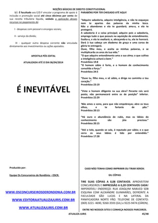 NOÇÕES BÁSICAS DE DIREITO CONSTITUCIONAL
ATUALIZA JURIS 45/48
§Ú. É facultado aos E/D.F vincular a programa de apoio à
inclusão e promoção social até cinco décimos por cento de
sua receita tributária líquida, vedada a aplicação desses
recursos no pagamento de:
I - despesas com pessoal e encargos sociais;
II - serviço da dívida;
III - qualquer outra despesa corrente não vinculada
diretamente aos investimentos ou ações apoiados.
APOSTILA PÓS EDITAL
ATUALIZADA ATÉ O DIA 06/04/2014
É INEVITÁVEL
Produzido por:
Equipe Os Concurseiros de Rondônia – OSCR.
WWW.OSCONCURSEIROSDERONDONIA.COM.BR
WWW.EDITORAATUALIZAJURIS.COM.BR
WWW.ATUALIZAJURIS.COM.BR
PARABÉNS POR TER CHEGADO ATÉ AQUI!
“Adquire sabedoria, adquire inteligência, e não te esqueças
nem te apartes das palavras da minha boca.
Não a abandones e ela te guardará; ama-a, e ela te
protegerá.
A sabedoria é a coisa principal; adquire pois a sabedoria,
emprega tudo o que possuis na aquisição de entendimento.
Exalta-a, e ela te exaltará; e, abraçando-a tu, ela te honrará.
Dará à tua cabeça um diadema de graça e uma coroa de
glória te entregará.
Ouve, filho meu, e aceita as minhas palavras, e se
multiplicarão os anos da tua vida.”
“O que adquire entendimento ama a sua alma; o que cultiva
a inteligência achará o bem.”
Provérbios 19:8
“O homem sábio é forte, e o homem de conhecimento
consolida a força.”
Provérbios 24:5
“Ouve tu, filho meu, e sê sábio, e dirige no caminho o teu
coração.”
Provérbios 23:19
“Viste o homem diligente na sua obra? Perante reis será
posto; não permanecerá entre os de posição” inferior.
Provérbios 22:29
'Não ames o sono, para que não empobreças; abre os teus
olhos, e te fartarás de pão.”
Provérbios 20:13
“Há ouro e abundância de rubis, mas os lábios do
conhecimento são jóia preciosa.”
Provérbios 20:15
“Até o tolo, quando se cala, é reputado por sábio; e o que
cerra os seus lábios é tido por entendido.”
Provérbios 17:28
CASO NÃO TENHA COMO IMPRIMIR OU TIRAR XEROX:
GIL CÓPIAS
TIRE SUAS CÓPIAS A 0,08 CENTAVOS. APROVEITEM
CONCURSEIROS E IMPRESSÃO A 0,20 CENTAVOS CADA!
IMPERDÍVEL! ENDEREÇO: RUA JOAQUIM NABUCO SOB
ESQUINA COM ALEXANDRE GUIMARÃES, DEFRONTE A
FACULDADE SÃO LUCAS E NA LATERAL DA
PANIFICADORA NORTE PÃO. TELEFONE DE CONTATO:
(069) 3221- 4690, 9260-3593 (GIL) e 9225-9474 (CÁREN).
ENTRE NO NOSSOS SITES E CONHEÇA NOSSOS PARCEIROS.
 
