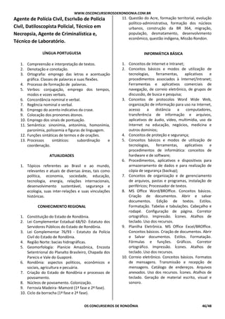 WWW.OSCONCURSEIROSDERONDONIA.COM.BR
OS CONCURSEIROS DE RONDÔNIA 46/48
Agente de Polícia Civil, Escrivão de Polícia
Civil, Datiloscopista Policial, Técnico em
Necropsia, Agente de Criminalística e,
Técnico de Laboratório.
LÍNGUA PORTUGUESA
1. Compreensão e interpretação de textos.
2. Denotação e conotação.
3. Ortografia: emprego das letras e acentuação
gráfica. Classes de palavras e suas flexões.
4. Processo de formação de palavras.
5. Verbos: conjugação, emprego dos tempos,
modos e vozes verbais.
6. Concordância nominal e verbal.
7. Regência nominal e verbal.
8. Emprego do acento indicativo da crase.
9. Colocação dos pronomes átonos.
10. Emprego dos sinais de pontuação.
11. Semântica: sinonímia, antonímia, homonímia,
paronímia, polissemia e figuras de linguagem.
12. Funções sintáticas de termos e de orações.
13. Processos sintáticos: subordinação e
coordenação.
ATUALIDADES
1. Tópicos referentes ao Brasil e ao mundo,
relevantes e atuais de diversas áreas, tais como
política, economia, sociedade, educação,
tecnologia, energia, relações internacionais,
desenvolvimento sustentável, segurança e
ecologia, suas inter-relações e suas vinculações
históricas.
CONHECIMENTO REGIONAL
1. Constituição do Estado de Rondônia.
2. Lei Complementar Estadual 68/92- Estatuto dos
Servidores Públicos do Estado de Rondônia.
3. Lei Complementar 76/93 - Estatuto da Polícia
Civil do Estado de Rondônia.
4. Região Norte: bacias hidrográficas.
5. Geomorfologia: Planície Amazônica, Encosta
Setentrional do Planalto Brasileiro, Chapada dos
Parecis e Vale do Guaporé.
6. Rondônia: aspectos políticos, econômicos e
sociais, agricultura e pecuária.
7. Criação do Estado de Rondônia e processos de
povoamento.
8. Núcleos de povoamento. Colonização.
9. Ferrovia Madeira- Mamoré (1ª fase e 2ª fase).
10. Ciclo da borracha (1ª fase e 2ª fase).
11. Questão do Acre, formação territorial, evolução
político-administrativa, formação dos núcleos
urbanos, construção da BR 364, migração,
população, desmatamento, desenvolvimento
econômico, questão indígena, Missão Rondon.
INFORMÁTICA BÁSICA
1. Conceitos de Internet e Intranet;
2. Conceitos básicos e modos de utilização de
tecnologias, ferramentas, aplicativos e
procedimentos associados à Internet/Intranet;
Ferramentas e aplicativos comerciais de
navegação, de correio eletrônico, de grupos de
discussão, de busca e pesquisa;
3. Conceitos de protocolos Word Wide Web,
organização de informação para uso na Internet,
acesso a distância a computadores,
transferência de informação e arquivos,
aplicativos de áudio, vídeo, multimídia, uso da
Internet na educação, negócios, medicina e
outros domínios;
4. Conceitos de proteção e segurança;
5. Conceitos básicos e modos de utilização de
tecnologias, ferramentas, aplicativos e
procedimentos de informática: conceitos de
hardware e de software;
6. Procedimentos, aplicativos e dispositivos para
armazenamento de dados e para realização de
cópia de segurança (backup);
7. Conceitos de organização e de gerenciamento
de arquivos, pastas e programas, instalação de
periféricos; Processador de textos.
8. MS Office Word/BROffice. Conceitos básicos.
Criação de documentos. Abrir e salvar
documentos. Edição de textos. Estilos.
Formatação. Tabelas e tabulações. Cabeçalho e
rodapé. Configuração de página. Corretor
ortográfico. Impressão. Ícones. Atalhos de
teclado. Uso dos recursos.
9. Planilha Eletrônica. MS Office Excel/BROffice.
Conceitos básicos. Criação de documentos. Abrir
e Salvar documentos. Estilos. Formatação.
Fórmulas e funções. Gráficos. Corretor
ortográfico. Impressão. Ícones. Atalhos de
teclado. Uso dos recursos.
10. Correio eletrônico. Conceitos básicos. Formatos
de mensagens. Transmissão e recepção de
mensagens. Catálogo de endereços. Arquivos
anexados. Uso dos recursos. Ícones. Atalhos de
teclado. Geração de material escrito, visual e
sonoro.
 