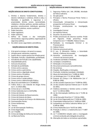 NOÇÕES BÁSICAS DE DIREITO CONSTITUCIONAL
ATUALIZA JURIS 47/48
CONHECIMENTOS ESPECÍFICOS
NOÇÕES BÁSICAS DE DIREITO CONSTITUCIONAL
1. Direitos e deveres fundamentais, direitos e
deveres individuais e coletivos; direito à vida, à
liberdade, à igualdade, à segurança e à
propriedade; direitos sociais; nacionalidade;
cidadania e direitos políticos; partidos políticos;
garantias constitucionais individuais; garantias
dos direitos coletivos, sociais e políticos;
2. Poder Executivo,
3. Poder Legislativo;
4. Poder Judiciário;
5. Defesa do Estado e das instituições
democráticas: segurança pública; organização da
segurança pública;
6. Da ordem social, seguridade e previdência.
NOÇÕES BÁSICAS DE DIREITO PENAL
1. A lei penal no tempo; a lei penal no espaço;
2. Infração penal: elementos, espécies;
3. Sujeito ativo e sujeito passivo da infração penal;
4. Tipicidade, ilicitude, culpabilidade, punibilidade;
5. Excludentes de ilicitude e de culpabilidade;
6. Imputabilidade penal;
7. Concurso de pessoas;
8. Extinção da punibilidade;
9. Crimes contra a pessoa;
10. Crimes contra o patrimônio;
11. Crimes contra a dignidade sexual;
12. Crimes contra a fé pública;
13. Crimes de perigo comum;
14. Crimes contra a saúde pública;
15. Crimes contra a Administração Pública;
16. Abuso de autoridade (Lei n.14.898/65);
17. Tráfico ilícito e uso indevido de drogas ilícitas
(Lei n. 11.343/2.006);
18. Crimes da Lei n. 8.137/90);
19. Crimes hediondos (Lei n.1 8.072/90);
20. Crimes de trânsito;
21. Crimes do Estatuto do Desarmamento;
22. Crimes do Estatuto do Idoso;
23. Crimes do Estatuto da Criança e do Adolescente;
24. Contravenções Penais;
25. Crimes Ambientais;
26. Tortura;
27. Lei de Interceptação Telefônica;
28. Crime Organizado;
29. Lei 7.716/89;
30. Crimes do Código de Defesa do Consumidor;
31. Lei Maria da Penha.
NOÇÕES BÁSICAS DE DIREITO PROCESSUAL PENAL
1. Segurança Pública (art. 144, CRF/88). Atividade
de Polícia Judiciária.
2. Da ação penal.
3. Princípios e Norma Processual Penal: fontes e
eficácia.
4. Interpretação retrospectiva e interpretação
prospectiva no Processo Penal.
5. Princípios constitucionais na investigação
criminal.
6. Investigação Criminal.
7. Do inquérito Policial.
8. Da prova. Da prova Ilícita.
9. Prisões processuais de natureza cautelar. Prisão
em flagrante. Prisão preventiva. Prisão
temporária (Lei n° 7.960/89). Habeas Corpus.
10. Nulidades na investigação Criminal e no
Processo penal.
11. Habeas Corpus.
12. Sistemas processuais penais.
13. O Juiz, O Ministério Público, a Autoridade
Policial, o Defensor do acusado.
14. Garantias constitucionais da investigação
criminal e do processo penal.
15. Incidentes (sanidade e falsidade).
16. Jurisdição e competência.
17. Atribuição e circunscrição.
18. Dos prazos processuais e procedimentais.
19. Da sentença.
20. Citações, Notificações e Intimações.
21. Preclusão. Incidentes (sanidade e falsidade).
22. Abuso de Autoridade (Lei n° 4.898 de 1965).
23. Lei Antidrogas (Lei n° 11.343 de 2006).
24. Estatuto da Criança e do Adolescente (Lei n°
8.069 de 1990).
25. Lei dos Juizados Especiais (Lei n° 9.099 De 1995).
26. Lei dos Juizados Especiais Federais (Lei n° 10.259
de 2001).
27. Violência doméstica e familiar contra a mulher
(Lei n° 11.340 de 2006).
28. Lei da Interceptação telefônica (Lei n° 9.296 de
1996).
29. Lei da Execução Penal (Lei n° 7.210 de 1984).
30. Lei do Crime Organizado (Lei n° 9.034 de 1995).
31. Propriedade Intelectual (Lei n° 9.609 de 1998).
32. Competência da Polícia Judiciária Militar (Lei n°
9.299 de 1996).
33. Crimes Hediondos (Lei n° 8.072 de 1990).
34. Proteção à vítima e a testemunha (Lei n° 9.807
de 1999).
35. Lei º 12.830/2013 (dispõe sobre a investigação
criminal conduzida pelo delegado de polícia).
36. Alterações de todas as normativas supracitadas.
 