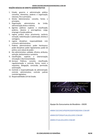 WWW.OSCONCURSEIROSDERONDONIA.COM.BR
OS CONCURSEIROS DE RONDÔNIA 48/48
NOÇÕES BÁSICAS DE DIREITO ADMINISTRATIVO
1. Estado, governo e administração pública:
conceitos, elementos, poderes e organização;
natureza, fins e princípios;
2. Direito Administrativo: conceito, fontes e
princípios;
3. Organização administrativa da União;
administração direta e indireta;
4. Agentes públicos: espécies e classificação;
poderes, deveres e prerrogativas; cargo,
emprego e função públicos;
5. regime jurídico único: provimento, vacância,
remoção, redistribuição e substituição; direitos e
vantagens;
6. regime disciplinar; responsabilidade civil,
criminal e administrativa;
7. Poderes administrativos: poder hierárquico;
poder disciplinar; poder regulamentar; poder de
polícia; uso e abuso do poder;
8. Ato administrativo: validade, eficácia; atributos;
extinção, desfazimento e sanatória;
9. classificação, espécies e exteriorização;
vinculação e discricionariedade;
10. Serviços Públicos; conceito, classificação,
regulamentação e controle; forma, meios e
requisitos; delegação, concessão, permissão,
autorização;
11. Controle e responsabilização da administração:
controle administrativo; controle judicial;
controle legislativo;
12. Responsabilidade civil do Estado.
Equipe Os Concurseiros de Rondônia – OSCR.
WWW.OSCONCURSEIROSDERONDONIA.COM.BR
WWW.EDITORAATUALIZAJURIS.COM.BR
WWW.ATUALIZAJURIS.COM.BR
 