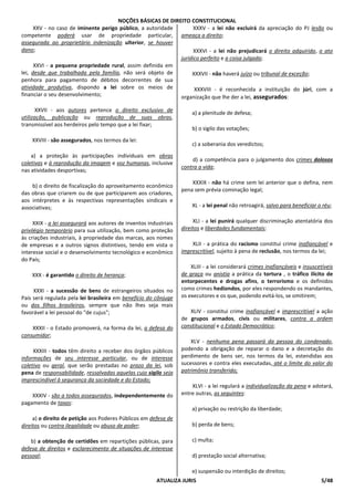 NOÇÕES BÁSICAS DE DIREITO CONSTITUCIONAL
ATUALIZA JURIS 5/48
XXV - no caso de iminente perigo público, a autoridade
competente poderá usar de propriedade particular,
assegurada ao proprietário indenização ulterior, se houver
dano;
XXVI - a pequena propriedade rural, assim definida em
lei, desde que trabalhada pela família, não será objeto de
penhora para pagamento de débitos decorrentes de sua
atividade produtiva, dispondo a lei sobre os meios de
financiar o seu desenvolvimento;
XXVII - aos autores pertence o direito exclusivo de
utilização, publicação ou reprodução de suas obras,
transmissível aos herdeiros pelo tempo que a lei fixar;
XXVIII - são assegurados, nos termos da lei:
a) a proteção às participações individuais em obras
coletivas e à reprodução da imagem e voz humanas, inclusive
nas atividades desportivas;
b) o direito de fiscalização do aproveitamento econômico
das obras que criarem ou de que participarem aos criadores,
aos intérpretes e às respectivas representações sindicais e
associativas;
XXIX - a lei assegurará aos autores de inventos industriais
privilégio temporário para sua utilização, bem como proteção
às criações industriais, à propriedade das marcas, aos nomes
de empresas e a outros signos distintivos, tendo em vista o
interesse social e o desenvolvimento tecnológico e econômico
do País;
XXX - é garantido o direito de herança;
XXXI - a sucessão de bens de estrangeiros situados no
País será regulada pela lei brasileira em benefício do cônjuge
ou dos filhos brasileiros, sempre que não lhes seja mais
favorável a lei pessoal do "de cujus";
XXXII - o Estado promoverá, na forma da lei, a defesa do
consumidor;
XXXIII - todos têm direito a receber dos órgãos públicos
informações de seu interesse particular, ou de interesse
coletivo ou geral, que serão prestadas no prazo da lei, sob
pena de responsabilidade, ressalvadas aquelas cujo sigilo seja
imprescindível à segurança da sociedade e do Estado;
XXXIV - são a todos assegurados, independentemente do
pagamento de taxas:
a) o direito de petição aos Poderes Públicos em defesa de
direitos ou contra ilegalidade ou abuso de poder;
b) a obtenção de certidões em repartições públicas, para
defesa de direitos e esclarecimento de situações de interesse
pessoal;
XXXV - a lei não excluirá da apreciação do PJ lesão ou
ameaça a direito;
XXXVI - a lei não prejudicará o direito adquirido, o ato
jurídico perfeito e a coisa julgada;
XXXVII - não haverá juízo ou tribunal de exceção;
XXXVIII - é reconhecida a instituição do júri, com a
organização que lhe der a lei, assegurados:
a) a plenitude de defesa;
b) o sigilo das votações;
c) a soberania dos veredictos;
d) a competência para o julgamento dos crimes dolosos
contra a vida;
XXXIX - não há crime sem lei anterior que o defina, nem
pena sem prévia cominação legal;
XL - a lei penal não retroagirá, salvo para beneficiar o réu;
XLI - a lei punirá qualquer discriminação atentatória dos
direitos e liberdades fundamentais;
XLII - a prática do racismo constitui crime inafiançável e
imprescritível, sujeito à pena de reclusão, nos termos da lei;
XLIII - a lei considerará crimes inafiançáveis e insuscetíveis
de graça ou anistia a prática da tortura , o tráfico ilícito de
entorpecentes e drogas afins, o terrorismo e os definidos
como crimes hediondos, por eles respondendo os mandantes,
os executores e os que, podendo evitá-los, se omitirem;
XLIV - constitui crime inafiançável e imprescritível a ação
de grupos armados, civis ou militares, contra a ordem
constitucional e o Estado Democrático;
XLV - nenhuma pena passará da pessoa do condenado,
podendo a obrigação de reparar o dano e a decretação do
perdimento de bens ser, nos termos da lei, estendidas aos
sucessores e contra eles executadas, até o limite do valor do
patrimônio transferido;
XLVI - a lei regulará a individualização da pena e adotará,
entre outras, as seguintes:
a) privação ou restrição da liberdade;
b) perda de bens;
c) multa;
d) prestação social alternativa;
e) suspensão ou interdição de direitos;
 
