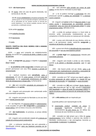 WWW.OSCONCURSEIROSDERONDONIA.COM.BR
OS CONCURSEIROS DE RONDÔNIA 6/48
XLVII - não haverá penas:
a) de morte, salvo em caso de guerra declarada, nos
termos do art. 84, XIX;
- Art. 84. Compete privativamente ao Presidente da República: XIX
- declarar guerra, no caso de agressão estrangeira, autorizado pelo
CN ou referendado por ele, quando ocorrida no intervalo das
sessões legislativas, e, nas mesmas condições, decretar, total ou
parcialmente, a mobilização nacional;
b) de caráter perpétuo;
c) de trabalhos forçados;
d) de banimento;
e) cruéis;
MACETE: PERPÉTUA ERA CRUEL MORREU COM A BANANA
FORÇADA NA MÃO.
XLVIII - a pena será cumprida em estabelecimentos
distintos, de acordo com a natureza do delito, a idade e o sexo
do apenado;
XLIX - é assegurado aos presos o respeito à integridade
física e moral;
L - às presidiárias serão asseguradas condições para que
possam permanecer com seus filhos durante o período de
amamentação;
LI - nenhum brasileiro será extraditado, salvo o
naturalizado, em caso de crime comum, praticado antes da
naturalização, ou de comprovado envolvimento em tráfico
ilícito de entorpecentes e drogas afins, na forma da lei;
LII - não será concedida extradição de estrangeiro por
crime político ou de opinião;
LIII - ninguém será processado nem sentenciado senão
pela autoridade competente;
LIV - ninguém será privado da liberdade ou de seus bens
sem o devido processo legal;
LV - aos litigantes, em processo judicial ou administrativo,
e aos acusados em geral são assegurados o contraditório e
ampla defesa, com os meios e recursos a ela inerentes;
LVI - são inadmissíveis, no processo, as provas obtidas
por meios ilícitos;
LVII - ninguém será considerado culpado até o trânsito em
julgado de sentença penal condenatória;
LVIII - o civilmente identificado não será submetido a
identificação criminal, salvo nas hipóteses previstas em lei;
(Regulamento).
LIX - será admitida ação privada nos crimes de ação
pública, se esta não for intentada no prazo legal;
LX - a lei só poderá restringir a publicidade dos atos
processuais quando a defesa da intimidade ou o interesse
social o exigirem;
LXI - ninguém será preso senão em flagrante delito ou por
ordem escrita e fundamentada de autoridade judiciária
competente, salvo nos casos de transgressão militar ou crime
propriamente militar, definidos em lei;
LXII - a prisão de qualquer pessoa e o local onde se
encontre serão comunicados imediatamente ao juiz
competente e à família do preso ou à pessoa por ele indicada;
LXIII - o preso será informado de seus direitos, entre os
quais o de permanecer calado, sendo-lhe assegurada a
assistência da família e de advogado;
LXIV - o preso tem direito à identificação dos responsáveis
por sua prisão ou por seu interrogatório policial;
LXV - a prisão ilegal será imediatamente relaxada pela
autoridade judiciária;
LXVI - ninguém será levado à prisão ou nela mantido,
quando a lei admitir a liberdade provisória, com ou sem
fiança;
LXVII - não haverá prisão civil por dívida, salvo a do
responsável pelo inadimplemento voluntário e inescusável de
obrigação alimentícia e a do depositário infiel;
LXVIII - conceder-se-á "HC" sempre que alguém sofrer ou
se achar ameaçado de sofrer violência ou coação em sua
liberdade de locomoção, por ilegalidade ou abuso de poder;
LXIX - conceder-se-á MS para proteger direito líquido e
certo, não amparado por "HC" ou "HD", quando o responsável
pela ilegalidade ou abuso de poder for autoridade pública ou
agente de pessoa jurídica no exercício de atribuições do Poder
Público;
LXX - o MS coletivo pode ser impetrado por:
a) partido político com representação no CN;
b) organização sindical, entidade de classe ou
associação legalmente constituída e em
funcionamento há pelo menos 1a, em defesa dos
interesses de seus membros ou associados;
LXXI - conceder-se-á MI sempre que a falta de norma
regulamentadora torne inviável o exercício dos direitos e
liberdades constitucionais e das prerrogativas inerentes à
nacionalidade, à soberania e à cidadania;
 