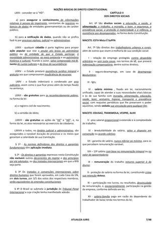 NOÇÕES BÁSICAS DE DIREITO CONSTITUCIONAL
ATUALIZA JURIS 7/48
LXXII - conceder-se-á "HD":
a) para assegurar o conhecimento de informações
relativas à pessoa do impetrante, constantes de registros ou
bancos de dados de entidades governamentais ou de caráter
público;
b) para a retificação de dados, quando não se prefira
fazê-lo por processo sigiloso, judicial ou administrativa;
LXXIII - qualquer cidadão é parte legítima para propor
ação popular que vise a anular ato lesivo ao patrimônio
público ou de entidade de que o Estado participe, à
moralidade administrativa, ao meio ambiente e ao patrimônio
histórico e cultural, ficando o autor, salvo comprovada má-fé,
isento de custas judiciais e do ônus da sucumbência;
LXXIV - o Estado prestará assistência jurídica integral e
gratuita aos que comprovarem insuficiência de recursos;
LXXV - o Estado indenizará o condenado por erro
judiciário, assim como o que ficar preso além do tempo fixado
na sentença;
LXXVI - são gratuitos para os reconhecidamente pobres,
na forma da lei:
a) o registro civil de nascimento;
b) a certidão de óbito;
LXXVII - são gratuitas as ações de "HC" e "HD", e, na
forma da lei, os atos necessários ao exercício da cidadania.
LXXVIII a todos, no âmbito judicial e administrativo, são
assegurados a razoável duração do processo e os meios que
garantam a celeridade de sua tramitação.
§ 1º - As normas definidoras dos direitos e garantias
fundamentais têm aplicação imediata.
§ 2º - Os direitos e garantias expressos nesta Constituição
não excluem outros decorrentes do regime e dos princípios
por ela adotados, ou dos tratados internacionais em que a RFB
seja parte.
§ 3º Os tratados e convenções internacionais sobre
direitos humanos que forem aprovados, em cada Casa do CN,
em dois turnos, por 3/5 dos votos dos respectivos membros,
serão equivalentes às emendas constitucionais.
§ 4º O Brasil se submete à jurisdição de Tribunal Penal
Internacional a cuja criação tenha manifestado adesão.
CAPÍTULO II
DOS DIREITOS SOCIAIS
Art. 6º São direitos sociais a educação, a saúde, a
alimentação, o trabalho, a moradia, o lazer, a segurança, a
previdência social, a proteção à maternidade e à infância, a
assistência aos desamparados, na forma desta Constituição.
MACETE: ESTA MoLe É SoPPA
Art. 7º São direitos dos trabalhadores urbanos e rurais,
além de outros que visem à melhoria de sua condição social:
I - relação de emprego protegida contra despedida
arbitrária ou sem justa causa, nos termos de LC, que preverá
indenização compensatória, dentre outros direitos;
II - seguro-desemprego, em caso de desemprego
involuntário;
III - fgts;
IV - salário mínimo , fixado em lei, nacionalmente
unificado, capaz de atender a suas necessidades vitais básicas
e às de sua família com moradia, alimentação, educação,
saúde, lazer, vestuário, higiene, transporte e previdência
social, com reajustes periódicos que lhe preservem o poder
aquisitivo, sendo vedada sua vinculação para qualquer fim;
MACETE: EDUSAÚ, TRANSMOLA, VESPRE, ALIHI
V - piso salarial proporcional à extensão e à complexidade
do trabalho;
VI - irredutibilidade do salário, salvo o disposto em
convenção ou acordo coletivo;
VII - garantia de salário, nunca inferior ao mínimo, para os
que percebem remuneração variável;
VIII – 13º salário com base na remuneração integral ou no
valor da aposentadoria;
IX – remuneração do trabalho noturno superior à do
diurno;
X - proteção do salário na forma da lei, constituindo crime
sua retenção dolosa;
XI – participação nos lucros, ou resultados, desvinculada
da remuneração, e, excepcionalmente, participação na gestão
da empresa, conforme definido em lei;
XII - salário-família pago em razão do dependente do
trabalhador de baixa renda nos termos da lei;
 