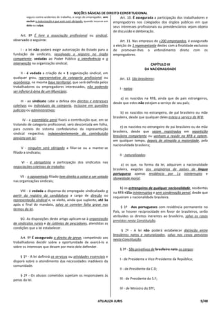NOÇÕES BÁSICAS DE DIREITO CONSTITUCIONAL
ATUALIZA JURIS 9/48
seguro contra acidentes de trabalho, a cargo do empregador, sem
excluir a indenização a que este está obrigado, quando incorrer em
dolo ou culpa;
Art. 8º É livre a associação profissional ou sindical,
observado o seguinte:
I - a lei não poderá exigir autorização do Estado para a
fundação de sindicato, ressalvado o registro no órgão
competente, vedadas ao Poder Público a interferência e a
intervenção na organização sindical;
II - é vedada a criação de + 1 organização sindical, em
qualquer grau, representativa de categoria profissional ou
econômica, na mesma base territorial, que será definida pelos
trabalhadores ou empregadores interessados, não podendo
ser inferior à área de um Município;
III - ao sindicato cabe a defesa dos direitos e interesses
coletivos ou individuais da categoria, inclusive em questões
judiciais ou administrativas;
IV - a assembléia geral fixará a contribuição que, em se
tratando de categoria profissional, será descontada em folha,
para custeio do sistema confederativo da representação
sindical respectiva, independentemente da contribuição
prevista em lei;
V - ninguém será obrigado a filiar-se ou a manter-se
filiado a sindicato;
VI - é obrigatória a participação dos sindicatos nas
negociações coletivas de trabalho;
VII - o aposentado filiado tem direito a votar e ser votado
nas organizações sindicais;
VIII - é vedada a dispensa do empregado sindicalizado a
partir do registro da candidatura a cargo de direção ou
representação sindical e, se eleito, ainda que suplente, até 1a
após o final do mandato, salvo se cometer falta grave nos
termos da lei.
§Ú. As disposições deste artigo aplicam-se à organização
de sindicatos rurais e de colônias de pescadores, atendidas as
condições que a lei estabelecer.
Art. 9º É assegurado o direito de greve, competindo aos
trabalhadores decidir sobre a oportunidade de exercê-lo e
sobre os interesses que devam por meio dele defender.
§ 1º - A lei definirá os serviços ou atividades essenciais e
disporá sobre o atendimento das necessidades inadiáveis da
comunidade.
§ 2º - Os abusos cometidos sujeitam os responsáveis às
penas da lei.
Art. 10. É assegurada a participação dos trabalhadores e
empregadores nos colegiados dos órgãos públicos em que
seus interesses profissionais ou previdenciários sejam objeto
de discussão e deliberação.
Art. 11. Nas empresas de +200 empregados, é assegurada
a eleição de 1 representante destes com a finalidade exclusiva
de promover-lhes o entendimento direto com os
empregadores.
CAPÍTULO III
DA NACIONALIDADE
Art. 12. São brasileiros:
I - natos:
a) os nascidos na RFB, ainda que de pais estrangeiros,
desde que estes não estejam a serviço de seu país;
b) os nascidos no estrangeiro, de pai brasileiro ou mãe
brasileira, desde que qualquer deles esteja a serviço da RFB;
c) os nascidos no estrangeiro de pai brasileiro ou de mãe
brasileira, desde que sejam registrados em repartição
brasileira competente ou venham a residir na RFB e optem,
em qualquer tempo, depois de atingida a maioridade, pela
nacionalidade brasileira;
II - naturalizados:
a) os que, na forma da lei, adquiram a nacionalidade
brasileira, exigidas aos originários de países de língua
portuguesa apenas residência por 1a ininterrupto e
idoneidade moral;
b) os estrangeiros de qualquer nacionalidade, residentes
na RFB +15a ininterruptos e sem condenação penal, desde que
requeiram a nacionalidade brasileira.
§ 1º Aos portugueses com residência permanente no
País, se houver reciprocidade em favor de brasileiros, serão
atribuídos os direitos inerentes ao brasileiro, salvo os casos
previstos nesta Constituição.
§ 2º - A lei não poderá estabelecer distinção entre
brasileiros natos e naturalizados, salvo nos casos previstos
nesta Constituição.
§ 3º - São privativos de brasileiro nato os cargos:
I - de Presidente e Vice-Presidente da República;
II - de Presidente da C.D;
III - de Presidente do S.F;
IV - de Ministro do STF;
 