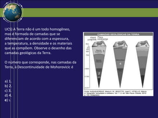 UCS) A Terra não é um todo homogêneo,
mas é formada de camadas que se
diferenciam de acordo com a espessura,
a temperatura, a densidade e os materiais
que as compõem. Observe o desenho das
camadas geológicas da Terra.
O número que corresponde, nas camadas da
Terra, à Descontinuidade de Mohorovicic é
a) 1.
b) 2.
c) 3.
d) 4.
e) 5.
 