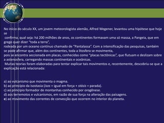 No início do século XX, um jovem meteorologista alemão, Alfred Wegener, levantou uma hipótese que hoje
se
confirma, qual seja: há 200 milhões de anos, os continentes formavam uma só massa, a Pangeia, que em
grego quer dizer “toda a terra”,
rodeada por um oceano contínuo chamado de “Pantalassa”. Com a intensificação das pesquisas, também
se pode afirmar que, além dos continentes, toda a litosfera se movimenta,
pois se encontra seccionada em placas, conhecidas como “placas tectônicas”, que flutuam e deslizam sobre
a astenosfera, carregando massas continentais e oceânicas.
Muitas teorias foram elaboradas para tentar explicar tais movimentos e, recentemente, descobriu-se que a
explicação está relacionada:
a) ao vulcanismo que movimenta o magma.
b) ao princípio da isostasia (ísos = igual em força + stásis = parada).
c) ao princípio formador de montanhas conhecido por orogênese.
d) aos terremotos e vulcanismos, em razão de sua força na alteração das paisagens.
e) ao movimento das correntes de convecção que ocorrem no interior do planeta.
 
