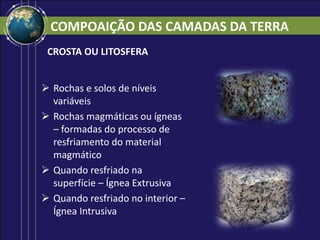 COMPOAIÇÃO DAS CAMADAS DA TERRA
CROSTA OU LITOSFERA
 Rochas e solos de níveis
variáveis
 Rochas magmáticas ou ígneas
– formadas do processo de
resfriamento do material
magmático
 Quando resfriado na
superfície – Ígnea Extrusiva
 Quando resfriado no interior –
Ígnea Intrusiva
 