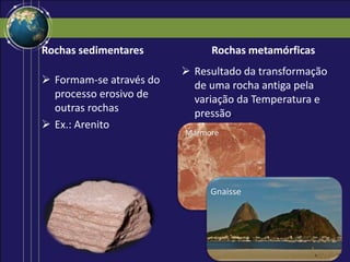 Rochas sedimentares
 Formam-se através do
processo erosivo de
outras rochas
 Ex.: Arenito
Rochas metamórficas
 Resultado da transformação
de uma rocha antiga pela
variação da Temperatura e
pressão.
Mármore
Gnaisse
 