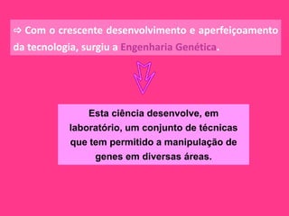  Com o crescente desenvolvimento e aperfeiçoamento
da tecnologia, surgiu a Engenharia Genética.




               Esta ciência desenvolve, em
           laboratório, um conjunto de técnicas
           que tem permitido a manipulação de
                genes em diversas áreas.
 