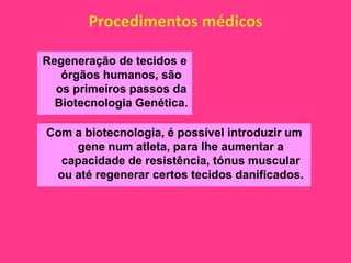 Procedimentos médicos

Regeneração de tecidos e
   órgãos humanos, são
  os primeiros passos da
  Biotecnologia Genética.

Com a biotecnologia, é possível introduzir um
    gene num atleta, para lhe aumentar a
  capacidade de resistência, tónus muscular
 ou até regenerar certos tecidos danificados.
 