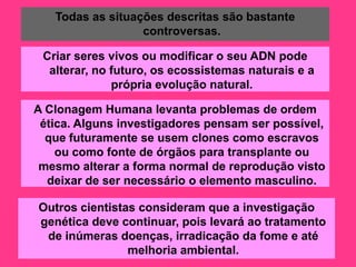 Todas as situações descritas são bastante
                  controversas.

 Criar seres vivos ou modificar o seu ADN pode
  alterar, no futuro, os ecossistemas naturais e a
              própria evolução natural.

A Clonagem Humana levanta problemas de ordem
 ética. Alguns investigadores pensam ser possível,
  que futuramente se usem clones como escravos
    ou como fonte de órgãos para transplante ou
 mesmo alterar a forma normal de reprodução visto
  deixar de ser necessário o elemento masculino.

Outros cientistas consideram que a investigação
genética deve continuar, pois levará ao tratamento
 de inúmeras doenças, irradicação da fome e até
                melhoria ambiental.
 