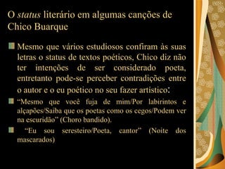 O  status  literário em algumas canções de Chico Buarque Mesmo que vários estudiosos confiram às suas letras o status de textos poéticos, Chico diz não ter intenções de ser considerado poeta, entretanto pode-se perceber contradições entre o autor e o eu poético no seu fazer artístico :  “ Mesmo que você fuja de mim/Por labirintos e alçapões/Saiba que os poetas como os cegos/Podem ver na escuridão” (Choro bandido). “ Eu sou seresteiro/Poeta, cantor” (Noite dos mascarados)  