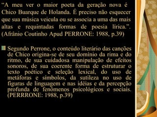 “ A meu ver o maior poeta da geração nova é  Chico Buarque de Holanda. É preciso não esquecer que sua música veicula ou se associa a uma das mais altas e requintadas formas de poesia lírica.”. (Afrânio Coutinho Apud PERRONE: 1988, p.39)   Segundo Perrone, o conteúdo literário das canções de Chico origina-se de seu domínio da rima e do ritmo, de sua cuidadosa manipulação de efeitos sonoros, de sua coerente forma de estruturar o texto poético e seleção lexical, do uso de metáforas e símbolos, da sutileza no uso de figuras de linguagem e nas idéias e da percepção profunda de fenômenos psicológicos e sociais. (PERRRONE: 1988, p.39)  