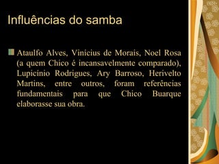 Influências do samba Ataulfo Alves, Vinícius de Morais, Noel Rosa (a quem Chico é incansavelmente comparado), Lupicínio Rodrigues, Ary Barroso, Herivelto Martins, entre outros, foram referências fundamentais para que Chico Buarque elaborasse sua obra.  