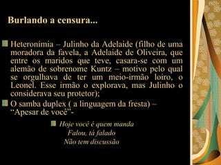 Burlando a censura... Heteronímia – Julinho da Adelaide (filho de uma moradora da favela, a Adelaide de Oliveira, que entre os maridos que teve, casara-se com um alemão de sobrenome Kuntz – motivo pelo qual se orgulhava de ter um meio-irmão loiro, o Leonel. Esse irmão o explorava, mas Julinho o considerava seu protetor); O samba duplex ( a linguagem da fresta) – “Apesar de você”- Hoje você é quem manda Falou, tá falado  Não tem discussão  