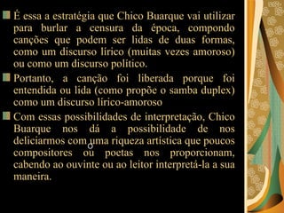 É essa a estratégia que Chico Buarque vai utilizar para burlar a censura da época, compondo canções que podem ser lidas de duas formas, como um discurso lírico (muitas vezes amoroso) ou como um discurso político.  Portanto, a canção foi liberada porque foi entendida ou lida (como propõe o samba duplex) como um discurso lírico-amoroso  Com essas possibilidades de interpretação, Chico Buarque nos dá a possibilidade de nos deliciarmos com uma riqueza artística que poucos compositores ou poetas nos proporcionam, cabendo ao ouvinte ou ao leitor interpretá-la a sua maneira.  O 
