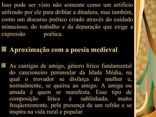 Isso pode ser visto não somente como um artifício utilizado por ele para driblar a ditadura, mas também, como um discurso poético criado através do cuidado minucioso, do trabalho e da depuração que exige a expressão poética.   Aproximação com a poesia medieval   As cantigas de amigo, gênero lírico fundamental do cancioneiro peninsular da Idade Média, na qual o trovador se disfarça de mulher e, normalmente, se queixa ao amigo. A amiga ou amada é quem se manifesta. Esse tipo de composição lírica é sublinhada, muito freqüentemente, pela presença de um refrão e se inspira na vida rural e popular .  