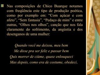 Nas composições de Chico Buarque notamos com freqüência este tipo de produção poética, como por exemplo em: “Com açúcar e com afeto”, “Sem fantasia”, “Pedaço de mim” e entre outras, “Olhos nos olhos”, canção que nos fala claramente do sofrimento, da angústia e dos desenganos de uma mulher:  Quando você me deixou, meu bem  Me disse pra ser feliz e passar bem  Quis morrer de ciúme, quase enlouqueci  Mas depois, como era de costume, obedeci .  
