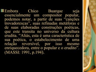 Embora Chico Buarque seja essencialmente um compositor popular, podemos notar, a partir de suas “canções trovadorescas”, suas refinadas metáforas e de suas elaboradas construções poéticas, que este transita no universo da cultura erudita. “Aliás, esta é uma característica de sua poética, o estabelecimento de uma relação reversível, por isso mesmo enriquecedora, entre o popular e o erudito”. (MASSI: 1991, p.194 ).   