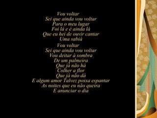 Vou voltar Sei que ainda vou voltar Para o meu lugar Foi lá e é ainda lá Que eu hei de ouvir cantar Uma sabiá Vou voltar Sei que ainda vou voltar Vou deitar à sombra De um palmeira Que já não há Colher a flor Que já não dá E algum amor Talvez possa espantar As noites que eu não queira E anunciar o dia 