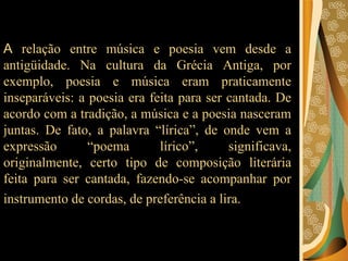 A  relação entre música e poesia vem desde a antigüidade. Na cultura da Grécia Antiga, por exemplo, poesia e música eram praticamente inseparáveis: a poesia era feita para ser cantada. De acordo com a tradição, a música e a poesia nasceram juntas. De fato, a palavra “lírica”, de onde vem a expressão “poema lírico”, significava, originalmente, certo tipo de composição literária feita para ser cantada, fazendo-se acompanhar por instrumento de cordas, de preferência a lira.   