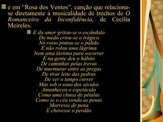 e em “Rosa dos Ventos”, canção que relaciona-se diretamente à musicalidade de trechos de  O Romanceiro da Inconfidência,  de Cecília Meireles. E do amor gritou-se o escândalo Do medo criou-se o trágico No rosto pintou-se o pálido E não rolou uma lágrima Nem uma lástima para socorrer E na gente deu o hábito De caminhar pelas trevas De murmurar entre as pregas De tirar leite das pedras De ver o tempo correr Mas sob o sono dos séculos Amanheceu o espetáculo Como uma chuva de pétalas Como se o céu vendo as penas Morresse de pena E chovesse o perdão 