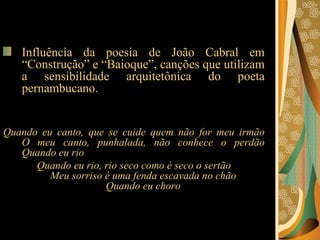 Influência da poesia de João Cabral em “Construção” e “Baioque”, canções que utilizam a sensibilidade arquitetônica do poeta pernambucano. Quando eu canto, que se cuide quem não for meu irmão O meu canto, punhalada, não conhece o perdão Quando eu rio Quando eu rio, rio seco como é seco o sertão Meu sorriso é uma fenda escavada no chão Quando eu choro 