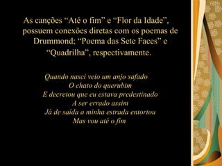 As canções “Até o fim” e “Flor da Idade”, possuem conexões diretas com os poemas de Drummond; “Poema das Sete Faces” e “Quadrilha”, respectivamente .  Quando nasci veio um anjo safado O chato do querubim E decretou que eu estava predestinado A ser errado assim Já de saída a minha estrada entortou Mas vou até o fim  