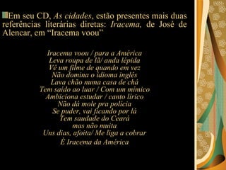 Em seu CD,  As cidades , estão presentes mais duas referências literárias diretas:  Iracema,  de José de Alencar, em “Iracema voou”  Iracema voou / para a América Leva roupa de lã/ anda lépida Vê um filme de quando em vez Não domina o idioma inglês Lava chão numa casa de chá Tem saído ao luar / Com um mímico Ambiciona estudar / canto lírico Não dá mole pra polícia Se puder, vai ficando por lá Tem saudade do Ceará mas não muita Uns dias, afoita/ Me liga a cobrar É Iracema da América 