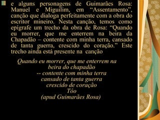 e alguns personagens de Guimarães Rosa: Manuel e Miguilim, em “Assentamento”, canção que dialoga perfeitamente com a obra do escritor mineiro. Nesta canção, temos como epígrafe um trecho da obra de Rosa: “Quando eu morrer, que me enterrem na beira da Chapadão – contente com minha terra, cansado de tanta guerra, crescido do coração.” Este trecho ainda está presente na  canção Quando eu morrer, que me enterrem na beira do chapadão -- contente com minha terra cansado de tanta guerra crescido de coração Tôo (apud Guimarães Rosa)   
