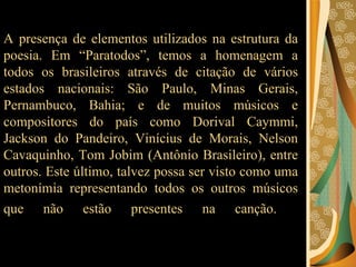 A presença de elementos utilizados na estrutura da poesia. Em “Paratodos”, temos a homenagem a todos os brasileiros através de citação de vários estados nacionais: São Paulo, Minas Gerais, Pernambuco, Bahia; e de muitos músicos e compositores do país como Dorival Caymmi, Jackson do Pandeiro, Vinícius de Morais, Nelson Cavaquinho, Tom Jobim (Antônio Brasileiro), entre outros. Este último, talvez possa ser visto como uma metonímia representando todos os outros músicos que não estão presentes na canção.   
