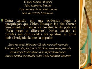 O meu bisavô, mineiro  Meu tataravô, baiano  Vou na estrada há muitos anos  Sou um artista brasileiro .  Outra canção em que podemos notar a apropriação que Chico Buarque faz das formas comumente utilizadas na construção da poesia é “Essa moça tá diferente”. Nesta canção, as estrofes são estruturadas em quadras, a forma mais divulgada da poesia popular .  Essa moça tá diferente /Já não me conhece mais  Está para lá de pra frente /Está me passando pra trás  Esta moça tá decidida /a se supermodernizar  Ela só samba escondida /Que é pra ninguém reparar  