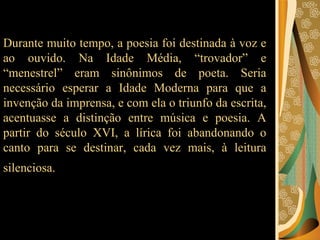 Durante muito tempo, a poesia foi destinada à voz e ao ouvido. Na Idade Média, “trovador” e “menestrel” eram sinônimos de poeta. Seria necessário esperar a Idade Moderna para que a invenção da imprensa, e com ela o triunfo da escrita, acentuasse a distinção entre música e poesia. A partir do século XVI, a lírica foi abandonando o canto para se destinar, cada vez mais, à leitura silenciosa.   